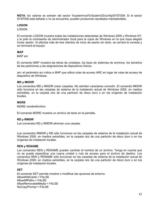 NOTA: los valores se extraen del sector %systemroot%System32configSYSTEM. Si el sector
SYSTEM está dañado o no se encuentra, pueden producirse resultados impredecibles.

LOGON
LOGON

El comando LOGON muestra todas las instalaciones detectadas de Windows 2000 y Windows NT,
y le pide la contraseña de administrador local para la copia de Windows en la que haya elegido
iniciar sesión. Si efectúa más de tres intentos de inicio de sesión sin éxito, se cerrará la consola y
se reiniciará el equipo.

MAP
MAP arc

El comando MAP muestra las letras de unidades, los tipos de sistemas de archivos, los tamaños
de las particiones y las asignaciones de dispositivos físicos.

arc: el parámetro arc indica a MAP que utilice rutas de acceso ARC en lugar de rutas de acceso de
dispositivo de Windows.

MD y MKDIR
Los comandos MD y MKDIR crean carpetas. No admiten caracteres comodín. El comando MKDIR
sólo funciona en las carpetas de sistema de la instalación actual de Windows 2000, en medios
extraíbles, en la carpeta raíz de una partición de disco duro o en los orígenes de instalación
locales.

MORE
MORE nombreArchivo

El comando MORE muestra un archivo de texto en la pantalla.

RD y RMDIR
Los comandos RD y RMDIR eliminan una carpeta.


Los comandos RMDIR y RD sólo funcionan en las carpetas de sistema de la instalación actual de
Windows 2000, en medios extraíbles, en la carpeta raíz de una partición de disco duro o en los
orígenes de instalación locales.

REN y RENAME
Los comandos REN y RENAME pueden cambiar el nombre de un archivo. Tenga en cuenta que
no se puede especificar una nueva unidad o ruta de acceso para el archivo de destino. Los
comandos REN y RENAME sólo funcionan en las carpetas de sistema de la instalación actual de
Windows 2000, en medios extraíbles, en la carpeta raíz de una partición de disco duro o en los
orígenes de instalación locales.

SET
El comando SET permite mostrar o modificar las opciones de entorno.
AllowWildCards = FALSE
AllowAllPaths = FALSE
AllowRemovableMedia = FALSE
NoCopyPrompt = FALSE

                                                                                                   82
 