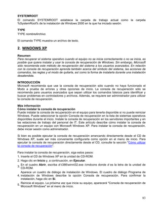 SYSTEMROOT
El comando SYSTEMROOT establece la carpeta de trabajo actual como la carpeta
%SystemRoot% de la instalación de Windows 2000 en la que ha iniciado sesión.

TYPE
TYPE nombreArchivo

El comando TYPE muestra un archivo de texto.

2. WINDOWS XP
Resumen
Para recuperar el sistema operativo cuando el equipo no se inicia correctamente o no se inicia, es
posible que quiera instalar y usar la consola de recuperación de Windows. Sin embargo, Microsoft
sólo recomienda este método de recuperación del sistema a los usuarios avanzados. En relación
con la consola de recuperación aprenda también acerca del símbolo del sistema, las acciones de
comandos, las reglas y el modo de quitarla, así como la forma de instalarla durante una instalación
desatendida.

INTRODUCCIÓN
Microsoft recomienda que use la consola de recuperación sólo cuando no haya funcionado el
Modo a prueba de errores y otras opciones de inicio. La consola de recuperación sólo se
recomienda para usuarios avanzados que sepan utilizar los comandos básicos para identificar y
buscar problemas en controladores y archivos. Además, se requiere ser administrador para utilizar
la consola de recuperación.

Más información
Cómo instalar la consola de recuperación
Puede instalar la consola de recuperación en el equipo para tenerla disponible si no puede reiniciar
Windows. Puede seleccionar la opción Consola de recuperación en la lista de sistemas operativos
disponibles durante el inicio. Instale la consola de recuperación en los servidores importantes y en
las estaciones de trabajo del personal de IT. Este artículo describe cómo instalar la consola de
recuperación en un equipo con Microsoft Windows XP. Para instalar la consola de recuperación,
debe iniciar sesión como administrador.

Si bien es posible ejecutar la consola de recuperación arrancando directamente desde el CD de
Windows XP, suele ser más conveniente configurarla como opción en el menú de inicio. Para
ejecutar la consola de recuperación directamente desde el CD, consulte la sección "Cómo utilizar
la consola de recuperación".

Para instalar la consola de recuperación, siga estos pasos:
1. Inserte el CD de Windows XP en la unidad de CD-ROM.
2. Haga clic en Inicio y, a continuación, en Ejecutar.
   En el cuadro Abrir, escriba d:i386winnt32.exe /cmdcons donde d es la letra de la unidad     de
3.
   CD-ROM.
   Aparece un cuadro de diálogo de instalación de Windows. El cuadro de diálogo Programa         de
4. instalación de Windows describe la opción Consola de recuperación. Para confirmar              la
   instalación, haga clic en Sí.
   Reinicie el equipo. La próxima vez que inicie su equipo, aparecerá "Consola de recuperación   de
5.
   Microsoft Windows" en el menú de inicio.



                                                                                                 83
 