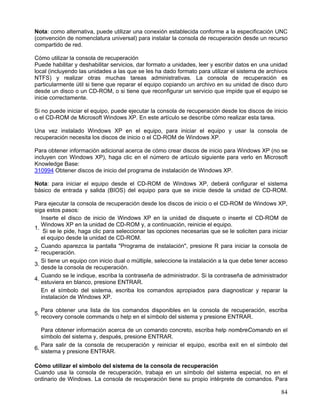 Nota: como alternativa, puede utilizar una conexión establecida conforme a la especificación UNC
(convención de nomenclatura universal) para instalar la consola de recuperación desde un recurso
compartido de red.

Cómo utilizar la consola de recuperación
Puede habilitar y deshabilitar servicios, dar formato a unidades, leer y escribir datos en una unidad
local (incluyendo las unidades a las que se les ha dado formato para utilizar el sistema de archivos
NTFS) y realizar otras muchas tareas administrativas. La consola de recuperación es
particularmente útil si tiene que reparar el equipo copiando un archivo en su unidad de disco duro
desde un disco o un CD-ROM, o si tiene que reconfigurar un servicio que impide que el equipo se
inicie correctamente.

Si no puede iniciar el equipo, puede ejecutar la consola de recuperación desde los discos de inicio
o el CD-ROM de Microsoft Windows XP. En este artículo se describe cómo realizar esta tarea.

Una vez instalado Windows XP en el equipo, para iniciar el equipo y usar la consola de
recuperación necesita los discos de inicio o el CD-ROM de Windows XP.

Para obtener información adicional acerca de cómo crear discos de inicio para Windows XP (no se
incluyen con Windows XP), haga clic en el número de artículo siguiente para verlo en Microsoft
Knowledge Base:
310994 Obtener discos de inicio del programa de instalación de Windows XP.

Nota: para iniciar el equipo desde el CD-ROM de Windows XP, deberá configurar el sistema
básico de entrada y salida (BIOS) del equipo para que se inicie desde la unidad de CD-ROM.

Para ejecutar la consola de recuperación desde los discos de inicio o el CD-ROM de Windows XP,
siga estos pasos:
   Inserte el disco de inicio de Windows XP en la unidad de disquete o inserte el CD-ROM de
   Windows XP en la unidad de CD-ROM y, a continuación, reinicie el equipo.
1.
    Si se le pide, haga clic para seleccionar las opciones necesarias que se le soliciten para iniciar
   el equipo desde la unidad de CD-ROM.
   Cuando aparezca la pantalla "Programa de instalación", presione R para iniciar la consola de
2.
   recuperación.
   Si tiene un equipo con inicio dual o múltiple, seleccione la instalación a la que debe tener acceso
3.
   desde la consola de recuperación.
   Cuando se le indique, escriba la contraseña de administrador. Si la contraseña de administrador
4.
   estuviera en blanco, presione ENTRAR.
   En el símbolo del sistema, escriba los comandos apropiados para diagnosticar y reparar la
   instalación de Windows XP.

     Para obtener una lista de los comandos disponibles en la consola de recuperación, escriba
5.
     recovery console commands o help en el símbolo del sistema y presione ENTRAR.

   Para obtener información acerca de un comando concreto, escriba help nombreComando en el
   símbolo del sistema y, después, presione ENTRAR.
   Para salir de la consola de recuperación y reiniciar el equipo, escriba exit en el símbolo del
6.
   sistema y presione ENTRAR.

Cómo utilizar el símbolo del sistema de la consola de recuperación
Cuando usa la consola de recuperación, trabaja en un símbolo del sistema especial, no en el
ordinario de Windows. La consola de recuperación tiene su propio intérprete de comandos. Para

                                                                                                   84
 