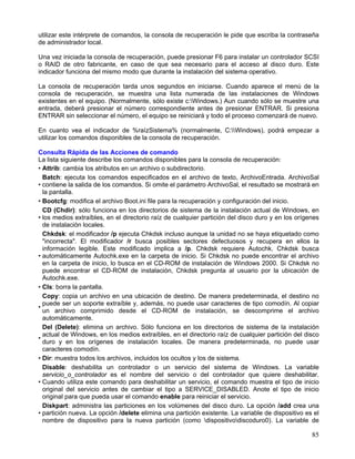 utilizar este intérprete de comandos, la consola de recuperación le pide que escriba la contraseña
de administrador local.

Una vez iniciada la consola de recuperación, puede presionar F6 para instalar un controlador SCSI
o RAID de otro fabricante, en caso de que sea necesario para el acceso al disco duro. Este
indicador funciona del mismo modo que durante la instalación del sistema operativo.

La consola de recuperación tarda unos segundos en iniciarse. Cuando aparece el menú de la
consola de recuperación, se muestra una lista numerada de las instalaciones de Windows
existentes en el equipo. (Normalmente, sólo existe c:Windows.) Aun cuando sólo se muestre una
entrada, deberá presionar el número correspondiente antes de presionar ENTRAR. Si presiona
ENTRAR sin seleccionar el número, el equipo se reiniciará y todo el proceso comenzará de nuevo.

En cuanto vea el indicador de %raízSistema% (normalmente, C:Windows), podrá empezar a
utilizar los comandos disponibles de la consola de recuperación.

Consulta Rápida de las Acciones de comando
La lista siguiente describe los comandos disponibles para la consola de recuperación:
• Attrib: cambia los atributos en un archivo o subdirectorio.
  Batch: ejecuta los comandos especificados en el archivo de texto, ArchivoEntrada. ArchivoSal
• contiene la salida de los comandos. Si omite el parámetro ArchivoSal, el resultado se mostrará en
  la pantalla.
• Bootcfg: modifica el archivo Boot.ini file para la recuperación y configuración del inicio.
  CD (Chdir): sólo funciona en los directorios de sistema de la instalación actual de Windows, en
• los medios extraíbles, en el directorio raíz de cualquier partición del disco duro y en los orígenes
  de instalación locales.
  Chkdsk: el modificador /p ejecuta Chkdsk incluso aunque la unidad no se haya etiquetado como
  "incorrecta". El modificador /r busca posibles sectores defectuosos y recupera en ellos la
  información legible. Este modificado implica a /p. Chkdsk requiere Autochk. Chkdsk busca
• automáticamente Autochk.exe en la carpeta de inicio. Si Chkdsk no puede encontrar el archivo
  en la carpeta de inicio, lo busca en el CD-ROM de instalación de Windows 2000. Si Chkdsk no
  puede encontrar el CD-ROM de instalación, Chkdsk pregunta al usuario por la ubicación de
  Autochk.exe.
• Cls: borra la pantalla.
  Copy: copia un archivo en una ubicación de destino. De manera predeterminada, el destino no
  puede ser un soporte extraíble y, además, no puede usar caracteres de tipo comodín. Al copiar
•
  un archivo comprimido desde el CD-ROM de instalación, se descomprime el archivo
  automáticamente.
  Del (Delete): elimina un archivo. Sólo funciona en los directorios de sistema de la instalación
  actual de Windows, en los medios extraíbles, en el directorio raíz de cualquier partición del disco
•
  duro y en los orígenes de instalación locales. De manera predeterminada, no puede usar
  caracteres comodín.
• Dir: muestra todos los archivos, incluidos los ocultos y los de sistema.
  Disable: deshabilita un controlador o un servicio del sistema de Windows. La variable
  servicio_o_controlador es el nombre del servicio o del controlador que quiere deshabilitar.
• Cuando utiliza este comando para deshabilitar un servicio, el comando muestra el tipo de inicio
  original del servicio antes de cambiar el tipo a SERVICE_DISABLED. Anote el tipo de inicio
  original para que pueda usar el comando enable para reiniciar el servicio.
  Diskpart: administra las particiones en los volúmenes del disco duro. La opción /add crea una
• partición nueva. La opción /delete elimina una partición existente. La variable de dispositivo es el
  nombre de dispositivo para la nueva partición (como dispositivodiscoduro0). La variable de

                                                                                                   85
 