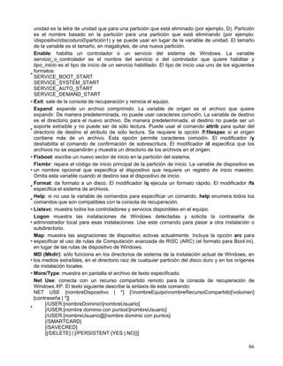unidad es la letra de unidad que para una partición que está eliminado (por ejemplo, D). Partición
  es el nombre basado en la partición para una partición que está eliminando (por ejemplo:
  dispositivodiscoduro0partición1) y se puede usar en lugar de la variable de unidad. El tamaño
  de la variable es el tamaño, en magabytes, de una nueva partición.
  Enable: habilita un controlador o un servicio del sistema de Windows. La variable
  servicio_o_controlador es el nombre del servicio o del controlador que quiere habilitar y
  tipo_inicio es el tipo de inicio de un servicio habilitado. El tipo de inicio usa uno de los siguientes
  formatos:
•
  SERVICE_BOOT_START
  SERVICE_SYSTEM_START
  SERVICE_AUTO_START
  SERVICE_DEMAND_START
• Exit: sale de la consola de recuperación y reinicia el equipo.
  Expand: expande un archivo comprimido. La variable de origen es el archivo que quiere
  expandir. De manera predeterminada, no puede usar caracteres comodín. La variable de destino
  es el directorio para el nuevo archivo. De manera predeterminada, el destino no puede ser un
  soporte extraíble y no puede ser de sólo lectura. Puede usar el comando attrib para quitar del
•
  directorio de destino el atributo de sólo lectura. Se requiere la opción /f:filespec si el origen
  contiene más de un archivo. Esta opción permite caracteres comodín. El modificador /y
  deshabilita el comando de confirmación de sobrescritura. El modificador /d especifica que los
  archivos no se expandirán y muestra un directorio de los archivos en el origen.
• Fixboot: escribe un nuevo sector de inicio en la partición del sistema.
  Fixmbr: repara el código de inicio principal de la partición de inicio. La variable de dispositivo es
• un nombre opcional que especifica el dispositivo que requiere un registro de inicio maestro.
  Omita esta variable cuando el destino sea el dispositivo de inicio.
  Format: da formato a un disco. El modificador /q ejecuta un formato rápido. El modificador /fs
•
  especifica el sistema de archivos.
  Help: si no usa la variable de comandos para especificar un comando, help enumera todos los
•
  comandos que son compatibles con la consola de recuperación.
• Listsvc: muestra todos los controladores y servicios disponibles en el equipo.
  Logon muestra las instalaciones de Windows detectadas y solicita la contraseña de
• administrador local para esas instalaciones. Use este comando para pasar a otra instalación o
  subdirectorio.
  Map: muestra las asignaciones de dispositivo activas actualmente. Incluya la opción arc para
• especificar el uso de rutas de Computación avanzada de RISC (ARC) (el formato para Boot.ini),
  en lugar de las rutas de dispositivo de Windows.
  MD (Mkdir): sólo funciona en los directorios de sistema de la instalación actual de Windows, en
• los medios extraíbles, en el directorio raíz de cualquier partición del disco duro y en los orígenes
  de instalación locales.
• More/Type: muestra en pantalla el archivo de texto especificado.
  Net Use: conecta con un recurso compartido remoto para la consola de recuperación de
  Windows XP. El texto siguiente describe la sintaxis de este comando:
  NET USE [nombreDispositivo | *] [nombreEquiponombreRecursoCompartido[volumen]
  [contraseña | *]]
       [/USER:[nombreDominio]nombreUsuario]
•
       [/USER:[nombre dominio con puntos]nombreUsuario]
       [/USER:[nombreUsuario@[nombre dominio con puntos]
       [/SMARTCARD]
       [/SAVECRED]
       [[/DELETE] | [/PERSISTENT:{YES | NO}]]

                                                                                                      86
 