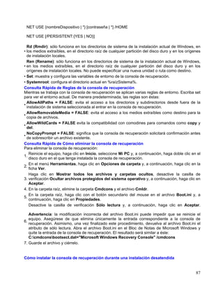 NET USE {nombreDispositivo | *} [contraseña | *] /HOME

 NET USE [/PERSISTENT:{YES | NO}]

  Rd (Rmdir): sólo funciona en los directorios de sistema de la instalación actual de Windows, en
• los medios extraíbles, en el directorio raíz de cualquier partición del disco duro y en los orígenes
  de instalación locales.
  Ren (Rename): sólo funciona en los directorios de sistema de la instalación actual de Windows,
• en los medios extraíbles, en el directorio raíz de cualquier partición del disco duro y en los
  orígenes de instalación locales. No puede especificar una nueva unidad o ruta como destino.
• Set: muestra y configura las variables de entorno de la consola de recuperación.
• Systemroot: configura el directorio actual en %raízSistema%.
Consulta Rápida de Reglas de la consola de recuperación
Mientras se trabaja con la consola de recuperación se aplican varias reglas de entorno. Escriba set
para ver el entorno actual. De manera predeterminada, las reglas son éstas:
  AllowAllPaths = FALSE: evita el acceso a los directorios y subdirectorios desde fuera de la
•
  instalación de sistema seleccionada al entrar en la consola de recuperación.
  AllowRemovableMedia = FALSE: evita el acceso a los medios extraíbles como destino para la
•
  copia de archivos.
  AllowWildCards = FALSE evita la compatibilidad con comodines para comandos como copy y
•
  del.
  NoCopyPrompt = FALSE: significa que la consola de recuperación solicitará confirmación antes
•
  de sobrescribir un archivo existente.
Consulta Rápida de Cómo eliminar la consola de recuperación
Para eliminar la consola de recuperación:
   Reinicie el equipo, haga clic en Inicio, seleccione Mi PC y, a continuación, haga doble clic en el
1.
   disco duro en el que tenga instalada la consola de recuperación.
   En el menú Herramientas, haga clic en Opciones de carpeta y, a continuación, haga clic en la
2.
   ficha Ver.
   Haga clic en Mostrar todos los archivos y carpetas ocultos, desactive la casilla de
3. verificación Ocultar archivos protegidos del sistema operativo y, a continuación, haga clic en
   Aceptar.
4. En la carpeta raíz, elimine la carpeta Cmdcons y el archivo Cmldr.
   En la carpeta raíz, haga clic con el botón secundario del mouse en el archivo Boot.ini y, a
5.
   continuación, haga clic en Propiedades.
   Desactive la casilla de verificación Sólo lectura y, a continuación, haga clic en Aceptar.

   Advertencia: la modificación incorrecta del archivo Boot.ini puede impedir que se reinicie el
   equipo. Asegúrese de que elimina únicamente la entrada correspondiente a la consola de
6.
   recuperación. Asimismo, una vez finalizado este procedimiento, devuelva al archivo Boot.ini el
   atributo de sólo lectura. Abra el archivo Boot.ini en el Bloc de Notas de Microsoft Windows y
   quite la entrada de la consola de recuperación. El resultado será similar a éste:
   C:cmdconsbootsect.dat="Microsoft Windows Recovery Console" /cmdcons
7. Guarde el archivo y ciérrelo.


Cómo instalar la consola de recuperación durante una instalación desatendida


                                                                                                   87
 