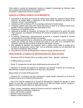 Para instalar la consola de recuperación durante la instalación desatendida de Windows, debe
usar la sección [GuiRunOnce] del archivo unattend.txt.
Command1="rutawinnt32 /cmdcons /unattend"

INICIO DE LA CONSOLA DESDE EL CD DE WINDOWS XP

•   Cambiamos la secuencia de arranque de nuestro equipo desde las opciones “Advance BIOS
    Features” de nuestra BIOS y colocamos el CD como primer dispositivo de lectura en el
    arranque o reinicio “First Boot Device”
•   Colocamos el CD de Windows XP en su bandeja y reiniciamos nuestro equipo
•   Pulsamos cualquier tecla para iniciar desde CD (veras un aviso en el extremo inferior de la
    pantalla “Presiona cualquier tecla para iniciar desde el CD”)
•   Esperamos a la carga de archivos
•   Aparecerá la pantalla de instalación de Windows XP y seleccionamos la opción del medio
    “Para recuperar una instalación de Windows XP usando la consola de recuperación, presiona
    la tecla R”
•   Si tenemos multiarranque, seleccionaremos el sistema a recuperar mediante el numeral
    correspondiente al que este asociado en la pantalla
•   Te solicitará posteriormente la contraseña de administrador que pusiste cuando instalaste el
    sistema por primera vez (OJO, la consola NO activa el “num lock”, si tu contraseña tiene
    números y usas el teclado numérico de la derecha del teclado, actívalo)
•   Mas adelante se describen los comandos, pero si quieres verlos desde la pantalla de la
    Consola de Recuperación, escribe “help”, una vez obtenidos, puedes ver una descripción de
    los mismos escribiendo “help comando”
•   Para salir de la Consola de Recuperación y reiniciar el equipo, escribiremos “exit”.

INSTALACIÓN DE LA CONSOLA DE RECUPERACIÓN EN EL MENU DE INICIO

• Colocamos el CD de Windows XP en su unidad y desde “Inicio – Ejecutar”, escribimos:

• X:i386winnt32.exe /cmdcons

• Donde “X” corresponde a la letra de la unidad donde se encuentra el CD.

• Aparecerá un mensaje del programa de instalación que describe la opción de la Consola de
Recuperación, el espacio que requiere en el disco duro y la pregunta:

Desea instalar la Consola de Recuperación?

• Pulsamos “SI” y la próxima vez que arranquemos nuestro equipo, tendremos en el menú de
arranque la opción de la Consola de Recuperación.

• Una de las mayores ventajas de la Consola de Recuperación respecto por ejemplo al “modo
seguro”, es que esta, nos permite acceder incluso en el caso que existan archivos corruptos y
desde la misma es posible realizar las siguientes opciones:

•   Copiar, cambiar, reemplazar, cambiar el nombre de archivos y carpeta de XP
•   Activar o desactivar Servicios o dispositivos
•   Crear y dar formato a unidades
•   Reparar el sector de arranque
•   Reparar el sistema desde un CD



                                                                                             88
 