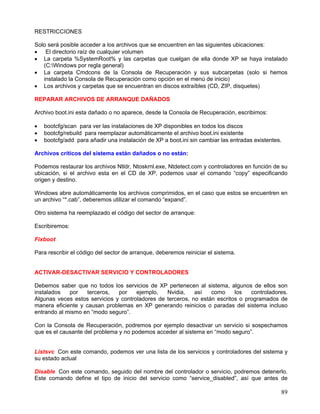 RESTRICCIONES

Solo será posible acceder a los archivos que se encuentren en las siguientes ubicaciones:
• El directorio raíz de cualquier volumen
• La carpeta %SystemRoot% y las carpetas que cuelgan de ella donde XP se haya instalado
   (C:Windows por regla general)
• La carpeta Cmdcons de la Consola de Recuperación y sus subcarpetas (solo si hemos
   instalado la Consola de Recuperación como opción en el menú de inicio)
• Los archivos y carpetas que se encuentran en discos extraíbles (CD, ZIP, disquetes)

REPARAR ARCHIVOS DE ARRANQUE DAÑADOS

Archivo boot.ini esta dañado o no aparece, desde la Consola de Recuperación, escribimos:

•   bootcfg/scan para ver las instalaciones de XP disponibles en todos los discos
•   bootcfg/rebuild para reemplazar automáticamente el archivo boot.ini existente
•   bootcfg/add para añadir una instalación de XP a boot.ini sin cambiar las entradas existentes.

Archivos críticos del sistema están dañados o no están:

Podemos restaurar los archivos Ntldr, Ntoskrnl.exe, Ntdetect.com y controladores en función de su
ubicación, si el archivo esta en el CD de XP, podemos usar el comando “copy” especificando
origen y destino.

Windows abre automáticamente los archivos comprimidos, en el caso que estos se encuentren en
un archivo “*.cab”, deberemos utilizar el comando “expand”.

Otro sistema ha reemplazado el código del sector de arranque:

Escribiremos:

Fixboot

Para rescribir el código del sector de arranque, deberemos reiniciar el sistema.


ACTIVAR-DESACTIVAR SERVICIO Y CONTROLADORES

Debemos saber que no todos los servicios de XP pertenecen al sistema, algunos de ellos son
instalados   por    terceros,  por    ejemplo,   Nvidia,    así   como     los   controladores.
Algunas veces estos servicios y controladores de terceros, no están escritos o programados de
manera eficiente y causan problemas en XP generando reinicios o paradas del sistema incluso
entrando al mismo en “modo seguro”.

Con la Consola de Recuperación, podremos por ejemplo desactivar un servicio si sospechamos
que es el causante del problema y no podemos acceder al sistema en “modo seguro”.


Listsvc Con este comando, podemos ver una lista de los servicios y controladores del sistema y
su estado actual

Disable Con este comando, seguido del nombre del controlador o servicio, podremos detenerlo.
Este comando define el tipo de inicio del servicio como “service_disabled”, así que antes de

                                                                                                89
 