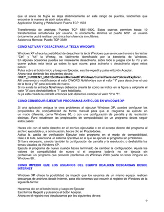 que el envío de flujos se aloja dinámicamente en este rango de puertos, tendremos que
encontrar la manera de abrir todos ellos.
Application Sharing y WhiteBoard: Puerto TCP 1503

Transferencia de archivos: Puertos TCP 6891-6900. Estos puertos permiten hasta 10
transferencias simultáneas por usuario. Si únicamente abrimos el puerto 6891, el usuario
únicamente podrá realizar una única transferencia simultánea.
Asistencia Remota: Puerto TCP 3389

COMO ACTIVAR Y DESACTIVAR LA TECLA WINDOWS

Windows XP ofrece la posibilidad de desactivar la tecla Windows que se encuentra entre las teclas
"Ctrl" y "Alt" la Winkey, es fácilmente identificable por la banderita de Windows.
En algunas ocasiones puedes ser interesante desactivarla, sobre todo si juegas con tu PC y sin
querer pulsas esta tecla ya sabes lo que ocurre, para activarla o desactivarla sigue estos
pasos:
Pulsa sobre el botón Inicio y luego en Ejecutar, escribe regedit y pulsa el botón Aceptar.
Ahora vete abriendo las siguientes claves:
HKEY_CURRENT_USERS/oftware/Microsoft/ Windows/CurrentVersion/Policies/Explorer.
Allí crearemos o modificamos el valor DWORD NoWinKeys con el valor "1" para desactivar el uso
de la tecla y "0" para activarla de nuevo.
Si no existe la entrada NoWinkeys debemos crearla tal como se indica en la figura y asignarle el
valor "0" para deshabilitarla o "1" para habilitarla.
Si ya está creada la entrada entonces solo debemos cambiar el valor "0" o "1".

COMO CONSEGUIR EJECUTAR PROGRAMAS ANTIGUOS EN WINDOWS XP

Si una aplicación antigua te crea problemas al ejecutar Windows XP, puedes configurar las
propiedades de compatibilidad de forma manual para que el programa se ejecute en
un modo diferente, como Windows 95, o con una configuración de pantalla y de resolución
distintas. Para establecer las propiedades de compatibilidad de un programa debes seguir
estos pasos:

Haces clic con el ratón derecho en el archivo ejecutable o en el acceso directo del programa al
archivo ejecutable y, a continuación, haces clic en Propiedades.
Activa la casilla de verificación Ejecutar este programa en el modo de compatibilidad.
Dale a la lista, selecciona un sistema operativo en el que se ejecute el programa sin problemas.
Si fuera necesario, cambia también la configuración de pantalla y la resolución, o deshabilita los
temas visuales de Windows XP.
Ejecuta el programa de nuevo cuando hayas terminado de cambiar la configuración. Ajusta los
valores de compatibilidad de nuevo si el programa todavía no se ejecuta sin
problemas: un programa que presente problemas en Windows 2000 puede no tener ninguno en
Windows 98.

COMO IMPEDIR QUE LOS USUARIOS DEL EQUIPO REALICEN DESCARGAS DESDE
INTERNET

Windows XP ofrece la posibilidad de impedir que los usuarios de un mismo equipo, realicen
descargas de archivos desde Internet, para ello tenemos que recurrir al registro de Windows de la
siguiente forma:

Hacemos clic en el botón Inicio y luego en Ejecutar
Escribimos Regedit y pulsamos el botón Aceptar.
Ahora en el registro nos desplazamos por las siguientes claves:
                                                                                                9
 