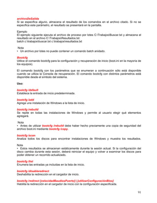 archivoDeSalida
Si se especifica alguno, almacena el resultado de los comandos en el archivo citado. Si no se
especifica este parámetro, el resultado se presentará en la pantalla.

Ejemplo
El ejemplo siguiente ejecuta el archivo de proceso por lotes C:TrabajosBuscar.txt y almacena el
resultado en el archivo C:TrabajosResultados.txt:
batch c:trabajosbuscar.txt c:trabajosresultados.txt

 Nota
• Un archivo por lotes no puede contener un comando batch anidado.

Bootcfg
Utilice el comando bootcfg para la configuración y recuperación de inicio (boot.ini en la mayoría de
los equipos).

El comando bootcfg con los parámetros que se enumeran a continuación sólo está disponible
cuando se utiliza la Consola de recuperación. El comando bootcfg con distintos parámetros está
disponible desde el símbolo del sistema.

Uso:

bootcfg /default
Establece la entrada de inicio predeterminada.

bootcfg /add
Agrega una instalación de Windows a la lista de inicio.

bootcfg /rebuild
Se repite en todas las instalaciones de Windows y permite al usuario elegir qué elementos
agregará.

 Nota
• Antes de utilizar bootcfg /rebuild debe haber hecho previamente una copia de seguridad del
archivo boot.ini mediante bootcfg /copy.

bootcfg /scan
Analiza todos los discos para encontrar instalaciones de Windows y muestra los resultados.

Nota
• Estos resultados se almacenan estáticamente durante la sesión actual. Si la configuración del
disco cambia durante esta sesión, deberá reiniciar el equipo y volver a examinar los discos para
poder obtener un recorrido actualizado.

bootcfg /list
Enumera las entradas ya incluidas en la lista de inicio.

bootcfg /disableredirect
Deshabilita la redirección en el cargador de inicio.

bootcfg /redirect [velocidadBaudiosPuerto] | [utilizarConfiguraciónBios]
Habilita la redirección en el cargador de inicio con la configuración especificada.

                                                                                                 91
 