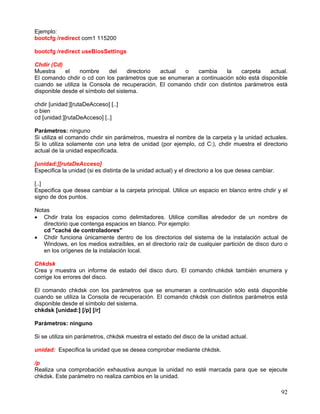 Ejemplo:
bootcfg /redirect com1 115200

bootcfg /redirect useBiosSettings

Chdir (Cd)
Muestra     el   nombre      del     directorio actual o   cambia     la    carpeta   actual.
El comando chdir o cd con los parámetros que se enumeran a continuación sólo está disponible
cuando se utiliza la Consola de recuperación. El comando chdir con distintos parámetros está
disponible desde el símbolo del sistema.

chdir [unidad:][rutaDeAcceso] [..]
o bien
cd [unidad:][rutaDeAcceso] [..]

Parámetros: ninguno
Si utiliza el comando chdir sin parámetros, muestra el nombre de la carpeta y la unidad actuales.
Si lo utiliza solamente con una letra de unidad (por ejemplo, cd C:), chdir muestra el directorio
actual de la unidad especificada.

[unidad:][rutaDeAcceso]
Especifica la unidad (si es distinta de la unidad actual) y el directorio a los que desea cambiar.

[..]
Especifica que desea cambiar a la carpeta principal. Utilice un espacio en blanco entre chdir y el
signo de dos puntos.

Notas
• Chdir trata los espacios como delimitadores. Utilice comillas alrededor de un nombre de
   directorio que contenga espacios en blanco. Por ejemplo:
   cd "caché de controladores"
• Chdir funciona únicamente dentro de los directorios del sistema de la instalación actual de
   Windows, en los medios extraíbles, en el directorio raíz de cualquier partición de disco duro o
   en los orígenes de la instalación local.

Chkdsk
Crea y muestra un informe de estado del disco duro. El comando chkdsk también enumera y
corrige los errores del disco.

El comando chkdsk con los parámetros que se enumeran a continuación sólo está disponible
cuando se utiliza la Consola de recuperación. El comando chkdsk con distintos parámetros está
disponible desde el símbolo del sistema.
chkdsk [unidad:] [/p] [/r]

Parámetros: ninguno

Si se utiliza sin parámetros, chkdsk muestra el estado del disco de la unidad actual.

unidad: Especifica la unidad que se desea comprobar mediante chkdsk.

/p
Realiza una comprobación exhaustiva aunque la unidad no esté marcada para que se ejecute
chkdsk. Este parámetro no realiza cambios en la unidad.

                                                                                                     92
 