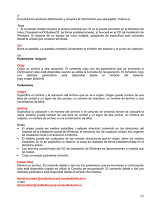 /r
Encuentra los sectores defectuosos y recupera la información que sea legible. Implica /p.

 Nota
• El comando chkdsk requiere el archivo Autochk.exe. Si no lo puede encontrar en el directorio de
inicio (%systemroot%System32, de forma predeterminada), lo buscará en el CD de instalación de
Windows. Si dispone de un equipo de inicio múltiple, asegúrese de especificar este comando
desde la unidad que contiene Windows.

Cls
Borra la pantalla. La pantalla mostrará únicamente el símbolo del sistema y el punto de inserción.

cls
Parámetros: ninguno

Copy
Copia un archivo a otra ubicación. El comando copy con los parámetros que se enumeran a
continuación sólo está disponible cuando se utiliza la Consola de recuperación. El comando copy
con    distintos   parámetros     está   disponible     desde    el    símbolo     del  sistema.
copy origen [destino]

Parámetros

origen
Especifica el nombre y la ubicación del archivo que se va a copiar. Origen puede constar de una
letra de unidad y un signo de dos puntos, un nombre de directorio, un nombre de archivo o una
combinación de ellos.

destino
Especifica la ubicación y el nombre del archivo o el conjunto de archivos donde se colocará la
copia. Destino puede constar de una letra de unidad y un signo de dos puntos, un nombre de
carpeta, un nombre de archivo o una combinación de ellos.

Notas
• El origen puede ser medios extraíbles, cualquier directorio contenido en los directorios del
   sistema de la instalación actual de Windows, el directorio raíz de cualquier unidad, los orígenes
   de instalación local o el directorio Cmdcons.
• El destino puede ser cualquiera de las mismas ubicaciones que el origen, salvo los medios
   extraíbles. Si no se especifica un destino, la copia se realizará de forma predeterminada en el
   directorio actual.
• Los archivos comprimidos del CD de instalación de Windows se descomprimen a medida que
   se copian.
• Copy no acepta caracteres comodín.

Delete (Del)
Elimina un archivo. El comando delete o del con los parámetros que se enumeran a continuación
sólo está disponible cuando se utiliza la Consola de recuperación. El comando delete o del con
distintos parámetros está disponible desde el símbolo del sistema.

delete [unidad:][rutaDeAcceso] nombreDeArchivo
o bien
del [unidad:][rutaDeAcceso] nombreDeArchivo


                                                                                                 93
 