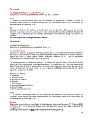Parámetros

[unidad:][rutaDeAcceso] nombreDeArchivo
Especifica la ubicación y el nombre del archivo que desea eliminar.

Nota
• Delete funciona únicamente dentro de los directorios del sistema de la instalación actual de
Windows, en los medios extraíbles, en el directorio raíz de cualquier partición de disco duro o en
los orígenes de la instalación local.

Dir
Muestra una lista de los archivos y subdirectorios de un directorio. El comando dir con los
parámetros que se enumeran a continuación sólo está disponible cuando se utiliza la Consola de
recuperación. El comando dir con distintos parámetros está disponible desde el símbolo del
sistema.
dir [unidad:][rutaDeAcceso][nombreDeArchivo]

Parámetros

[unidad:][rutaDeAcceso]
Especifica la unidad y el directorio cuya lista desea ver.

[nombreDeArchivo]
Especifica el archivo o el grupo de archivos cuya lista desea ver. Pueden utilizarse varios nombres
de archivo. Los nombres de archivo pueden separarse mediante espacios en blanco, comas o
signos de punto y coma. Puede utilizar caracteres comodín (? y *) con el parámetro
nombreDeArchivo para mostrar un grupo de archivos.

Dir también muestra la etiqueta de volumen y el número de serie del disco, así como el número
total de archivos enumerados, su tamaño acumulado y el espacio libre (en bytes) que queda en el
disco. Para cada archivo y subdirectorio, dir muestra la extensión del nombre de archivo, el
tamaño en bytes del archivo, la fecha y la hora en que se modificó por última vez el archivo y los
siguientes atributos, si procede:

Abreviatura Atributo
d Directorio
h Archivo oculto
s Archivo del sistema
e Cifrado
r Sólo lectura
a Archivos listos para archivar
c Comprimidos
p Punto de análisis repetido

 Nota
• Dir funciona únicamente dentro de los directorios del sistema de la instalación actual de
Windows, en los medios extraíbles, en el directorio raíz de cualquier partición de disco duro y en
los orígenes de la instalación local.

Disable
Deshabilita un servicio o un controlador de dispositivo del sistema de Windows XP, Windows 2000
o Windows NT 4.0. El comando disable sólo está disponible cuando se utiliza la Consola de
recuperación.
disable [nombreDeServicio] | [nombreDeControladorDeDispositivo]
                                                                                                94
 