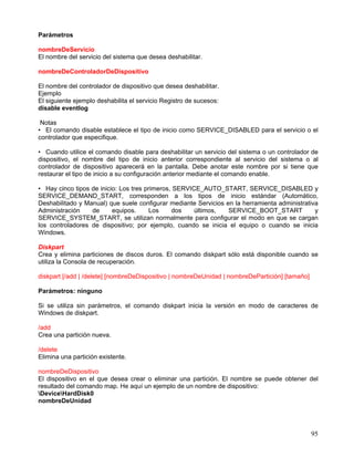 Parámetros

nombreDeServicio
El nombre del servicio del sistema que desea deshabilitar.

nombreDeControladorDeDispositivo

El nombre del controlador de dispositivo que desea deshabilitar.
Ejemplo
El siguiente ejemplo deshabilita el servicio Registro de sucesos:
disable eventlog

 Notas
• El comando disable establece el tipo de inicio como SERVICE_DISABLED para el servicio o el
controlador que especifique.

• Cuando utilice el comando disable para deshabilitar un servicio del sistema o un controlador de
dispositivo, el nombre del tipo de inicio anterior correspondiente al servicio del sistema o al
controlador de dispositivo aparecerá en la pantalla. Debe anotar este nombre por si tiene que
restaurar el tipo de inicio a su configuración anterior mediante el comando enable.

• Hay cinco tipos de inicio: Los tres primeros, SERVICE_AUTO_START, SERVICE_DISABLED y
SERVICE_DEMAND_START, corresponden a los tipos de inicio estándar (Automático,
Deshabilitado y Manual) que suele configurar mediante Servicios en la herramienta administrativa
Administración    de      equipos.      Los    dos    últimos,   SERVICE_BOOT_START            y
SERVICE_SYSTEM_START, se utilizan normalmente para configurar el modo en que se cargan
los controladores de dispositivo; por ejemplo, cuando se inicia el equipo o cuando se inicia
Windows.

Diskpart
Crea y elimina particiones de discos duros. El comando diskpart sólo está disponible cuando se
utiliza la Consola de recuperación.

diskpart [/add | /delete] [nombreDeDispositivo | nombreDeUnidad | nombreDePartición] [tamaño]

Parámetros: ninguno

Si se utiliza sin parámetros, el comando diskpart inicia la versión en modo de caracteres de
Windows de diskpart.

/add
Crea una partición nueva.

/delete
Elimina una partición existente.

nombreDeDispositivo
El dispositivo en el que desea crear o eliminar una partición. El nombre se puede obtener del
resultado del comando map. He aquí un ejemplo de un nombre de dispositivo:
DeviceHardDisk0
nombreDeUnidad




                                                                                                95
 