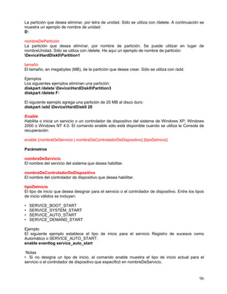 La partición que desea eliminar, por letra de unidad. Sólo se utiliza con /delete. A continuación se
muestra un ejemplo de nombre de unidad:
D:

nombreDePartición
La partición que desea eliminar, por nombre de partición. Se puede utilizar en lugar de
nombreUnidad. Sólo se utiliza con /delete. He aquí un ejemplo de nombre de partición:
DeviceHardDisk0Partition1

tamaño
El tamaño, en megabytes (MB), de la partición que desea crear. Sólo se utiliza con /add.

Ejemplos
Los siguientes ejemplos eliminan una partición:
diskpart /delete DeviceHardDisk0Partition3
diskpart /delete F:

El siguiente ejemplo agrega una partición de 20 MB al disco duro:
diskpart /add DeviceHardDisk0 20

Enable
Habilita o inicia un servicio o un controlador de dispositivo del sistema de Windows XP, Windows
2000 o Windows NT 4.0. El comando enable sólo está disponible cuando se utiliza la Consola de
recuperación.

enable {nombreDeServicio | nombreDeControladorDeDispositivo} [tipoDeInicio]

Parámetros

nombreDeServicio
El nombre del servicio del sistema que desea habilitar.

nombreDeControladorDeDispositivo
El nombre del controlador de dispositivo que desea habilitar.

tipoDeInicio
El tipo de inicio que desea designar para el servicio o el controlador de dispositivo. Entre los tipos
de inicio válidos se incluyen:

•   SERVICE_BOOT_START
•   SERVICE_SYSTEM_START
•   SERVICE_AUTO_START
•   SERVICE_DEMAND_START

Ejemplo
El siguiente ejemplo establece el tipo de inicio para el servicio Registro de sucesos como
Automático o SERVICE_AUTO_START:
enable eventlog service_auto_start

 Notas
• Si no designa un tipo de inicio, el comando enable muestra el tipo de inicio actual para el
servicio o el controlador de dispositivo que especificó en nombreDeServicio.



                                                                                                   96
 
