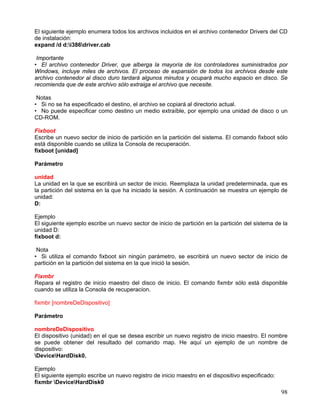 El siguiente ejemplo enumera todos los archivos incluidos en el archivo contenedor Drivers del CD
de instalación:
expand /d d:i386driver.cab

 Importante
• El archivo contenedor Driver, que alberga la mayoría de los controladores suministrados por
Windows, incluye miles de archivos. El proceso de expansión de todos los archivos desde este
archivo contenedor al disco duro tardará algunos minutos y ocupará mucho espacio en disco. Se
recomienda que de este archivo sólo extraiga el archivo que necesite.

 Notas
• Si no se ha especificado el destino, el archivo se copiará al directorio actual.
• No puede especificar como destino un medio extraíble, por ejemplo una unidad de disco o un
CD-ROM.

Fixboot
Escribe un nuevo sector de inicio de partición en la partición del sistema. El comando fixboot sólo
está disponible cuando se utiliza la Consola de recuperación.
fixboot [unidad]

Parámetro

unidad
La unidad en la que se escribirá un sector de inicio. Reemplaza la unidad predeterminada, que es
la partición del sistema en la que ha iniciado la sesión. A continuación se muestra un ejemplo de
unidad:
D:

Ejemplo
El siguiente ejemplo escribe un nuevo sector de inicio de partición en la partición del sistema de la
unidad D:
fixboot d:

 Nota
• Si utiliza el comando fixboot sin ningún parámetro, se escribirá un nuevo sector de inicio de
partición en la partición del sistema en la que inició la sesión.

Fixmbr
Repara el registro de inicio maestro del disco de inicio. El comando fixmbr sólo está disponible
cuando se utiliza la Consola de recuperacion.

fixmbr [nombreDeDispositivo]

Parámetro

nombreDeDispositivo
El dispositivo (unidad) en el que se desea escribir un nuevo registro de inicio maestro. El nombre
se puede obtener del resultado del comando map. He aquí un ejemplo de un nombre de
dispositivo:
DeviceHardDisk0.

Ejemplo
El siguiente ejemplo escribe un nuevo registro de inicio maestro en el dispositivo especificado:
fixmbr DeviceHardDisk0
                                                                                                   98
 