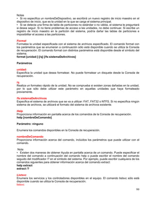 Notas
• Si no especifica un nombreDeDispositivo, se escribirá un nuevo registro de inicio maestro en el
dispositivo de inicio, que es la unidad en la que se carga el sistema principal.
• Si se detecta una firma de tabla de particiones no estándar o no válida, el sistema le preguntará
si desea seguir. Si no tiene problemas de acceso a las unidades, no debe continuar. Si escribe un
registro de inicio maestro en la partición del sistema, podría dañar las tablas de particiones e
imposibilitar el acceso a las particiones.

Format
Formatea la unidad especificada con el sistema de archivos especificado. El comando format con
los parámetros que se enumeran a continuación sólo está disponible cuando se utiliza la Consola
de recuperación. El comando format con distintos parámetros está disponible desde el símbolo del
sistema.
format [unidad:] [/q] [/fs:sistemaDeArchivos]

Parámetros

unidad:
Especifica la unidad que desea formatear. No puede formatear un disquete desde la Consola de
recuperación.

/q
Realiza un formateo rápido de la unidad. No se comprueba si existen zonas dañadas en la unidad,
por lo que sólo debe utilizar este parámetro en aquellas unidades que haya formateado
previamente.

/fs:sistemaDeArchivos
Especifica el sistema de archivos que se va a utilizar: FAT, FAT32 o NTFS. Si no especifica ningún
sistema de archivos, se utilizará el formato del sistema de archivos existente.

Help
Proporciona información en pantalla acerca de los comandos de la Consola de recuperación.
help [nombreDeComando]

Parámetro: ninguno

Enumera los comandos disponibles en la Consola de recuperación.

nombreDeComando
Proporciona información acerca del comando, incluidos los parámetros que puede utilizar con el
comando.

 Nota
• Existen dos maneras de obtener Ayuda en pantalla acerca de un comando. Puede especificar el
nombre del comando a continuación del comando help o puede escribir el nombre del comando
seguido del modificador /? en el símbolo del sistema. Por ejemplo, puede escribir cualquiera de los
comandos siguientes para obtener información acerca del comando extract:
help extract
extract /?

Listsvc
Enumera los servicios y los controladores disponibles en el equipo. El comando listsvc sólo está
disponible cuando se utiliza la Consola de recuperación.
listsvc
                                                                                                99
 