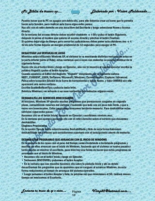 Mi Biblia de trucos xp….                                      Elaborado por : Vìctor Maldonado….

Puedes hacer que tu PC se apague con doble clic, para ello deberás crear un icono que te permita
hacer esta función, para realizar este truco sigue estos pasos:
Haz clic con el ratón derecho en una zona libre del Escritorio y luego selecciona Nuevo y Acceso
directo.
En la ventana del acceso directo debes escribir shutdown -s -t 00 y pulsa el botón Siguiente,
después le pones el nombre que quieras al acceso directo y pinchas el botón Finalizar.
Si quieres dejar algo de tiempo para cerrar las aplicaciones debes poner esto shutdown.exe -s -t
12 de esta forma dejarás un margen prudencial de 12 segundos para apagar el PC.

DESACTIVAR LAS VENTANAS DE AVISO
Mientras estás utilizando Windows XP, el sistema te va mostrando distintas ventanas de aviso en
la parte inferior junto al Reloj, estas ventanas que a veces son molestas se pueden eliminar de la
siguiente forma:
Haces clic en el botón Inicio y luego en Ejecutar, una vez te muestre el cuadro ejecutar escribe la
palabra Regedit y pulsa el botón Aceptar.
Cuando aparezca el Editor del Registro "Regedit" desplázate por la siguiente cadena
HKEY_CURRENT_USER/Software/Microsoft/Windows/CurrentVersion/Explorer/Advanced
Pulsa sobre la opción Edición de la barra de herramientas y luego Nuevo, y Valor DWORD con ello
aparecerá una nueva ventana.
Escribe EnableBalloonTips y pulsa la tecla Intro.
Reinicia Windows y no volverás a ver esas ventanitas tan molestas algunas veces.

DESHABILITA LOS SERVICIOS INNECESARIOS
Al iniciarse, Windows XP ejecuta muchos programas que permanecen cargados en segundo
plano, consumiendo recursos del sistema y haciendo que todo sea un poco más lento, y que a
veces son innecesarios. Estos programas consumen bastante memoria. Para deshabilitar estos
servicios sigue estos pasos:
Hacemos clic en el botón Inicio, después en Ejecutar y escribimos services.msc.
En la ventana que aparece hacemos clic con el ratón derecho sobre el servicio que deseamos
deshabilitar.
Elegimos Propiedades
En la opción Tipo de Inicio seleccionamos Deshabilitado y listo de esta forma habremos
deshabilitado los servicios que consideremos oportuno con el consiguiente ahorro de memoria.

DESHABILITAR PROGRAMAS QUE ARRANCAN CON EL INICIO DE WINDOWS
En la mayoría de los casos con el paso del tiempo vamos instalando e instalando programas y
muchos de ellos arrancan con el inicio de Windows, haciendo que el sistema se vuelva pesado y
tarde mucho en mostrar el escritorio, pues bien hay una forma de hacer que estos programas no
arranquen con el inicio de Windows.
• Hacemos clic en el botón Inicio y luego en Ejecutar.
• Tecleamos MSCONFIG y pulsamos el botón Aceptar.
• En la ventana que nos muestra hacemos clic sobre la pestaña Inicio y ahí es donde
desactivamos los programas que no queremos que se carguen al arrancar Windows, de esta
forma reduciremos el tiempo de arranque del sistema operativo.
• Luego pulsamos el botón Aceptar y listo, la próxima vez que reiniciemos el SO, tardará menos
tiempo en mostrarnos el Escritorio.



Enviame tu truco de xp o vista….             Página           Vlmp82@hotmail.com....
                                             10
 