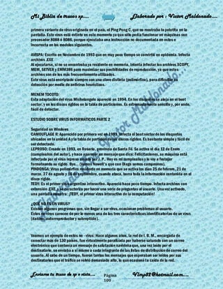 Mi Biblia de trucos xp….                                      Elaborado por : Vìctor Maldonado….

primera variante de virus originada en el país, el Ping Pong C, que no mostraba la pelotita en la
pantalla. Este virus está extinto en este momento ya que sólo podía funcionar en máquinas con
procesador 8088 ó 8086, porque ejecutaba una instrucción no documentada en estos e
incorrecta en los modelos siguientes.

AVISPA: Escrito en Noviembre de 1993 que en muy poco tiempo se convirtió en epidemia. Infecta
archivos .EXE
Al ejecutarse, si no se encontraba ya residente en memoria, intenta infectar los archivos XCOPY,
MEM, SETVER y EMM386 para maximizar sus posibilidades de reproducción, ya que estos
archivos son de los más frecuentemente utilizados.
Este virus está encriptado siempre con una clave distinta (polimórfico), para dificultar su
detección por medio de antivirus heurísticos.

MENEM TOCOTO:
Esta adaptación del virus Michelangelo apareció en 1994. En los disquetes se aloja en el boot
sector, y en los discos rígidos en la tabla de particiones. Es extremadamente sencillo y, por ende,
fácil de detectar.

ESTUDIO SOBRE VIRUS INFORMATICOS PARTE 2

Seguridad en Windows
CAMOUFLAGE II: Aparecido por primera vez en 1993. Infecta el boot sector de los disquetes
ubicados en la unidad A y la tabla de partición de los discos rígidos. Es bastante simple y fácil de
ser detectado.
LEPROSO: Creado en 1993, en Rosario, provincia de Santa Fé. Se activa el día 12 de Enero
(cumpleaños del autor), y hace aparecer un mensaje que dice: Felicitaciones, su máquina está
infectada por el virus leproso creado por J. P.. Hoy es mi cumpleaños y lo voy a festejar
formateando su rígido. Bye... (Vamos Newell's que con Diego somos campeones).
PINDONGA: Virus polimórfico residente en memoria que se activa los días 25 de febrero, 21 de
marzo, 27 de agosto y 16 de septiembre, cuando ataca, borra toda la información contenida en el
disco rígido.
TEDY: Es el primer virus argentino interactivo. Apareció hace poco tiempo. Infecta archivos con
extensión .EXE, y se caracteriza por hacer una serie de preguntas al usuario. Una vez activado,
una pantalla muestra: ¡TEDY, el primer virus interactivo de la computación!

¿QUÉ NO ES UN VIRUS?
Existen algunos programas que, sin llegar a ser virus, ocasionan problemas al usuario.
Estos no-virus carecen de por lo menos una de las tres características identificatorias de un virus
(dañino, autorreproductor y subrepticio).


Veamos un ejemplo de estos no - virus: Hace algunos años, la red de I. B. M., encargada de
conectar más de 130 países, fue virtualmente paralizada por haberse saturado con un correo
electrónico que contenía un mensaje de salutación navideña que, una vez leído por el
destinatario, se enviaba a sí mismo a cada integrante de las listas de distribución de correo del
usuario. Al cabo de un tiempo, fueron tantos los mensajes que esperaban ser leídos por sus
destinatarios que el tráfico se volvió demasiado alto, lo que ocasionó la caída de la red.


Enviame tu truco de xp o vista….             Página            Vlmp82@hotmail.com....
                                             100
 