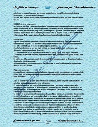 Mi Biblia de trucos xp….                                     Elaborado por : Vìctor Maldonado….

Asimismo, es necesario aclarar que no todo lo que altere el normal funcionamiento de una
computadora es necesariamente un virus.
Por ello, daré algunas de las pautas principales para diferenciar entre qué debe preocuparnos y
qué no:

BUGS (Errores en programas).
Los bugs no son virus, y los virus no son bugs. Todos usamos programas que tienen graves errores
(bugs). Si se trabaja por un tiempo largo con un archivo muy extenso, eventualmente algo puede
comenzar a ir mal dentro del programa, y este a negarse a grabar el archivo en el disco. Se pierde
entonces todo lo hecho desde la última grabación. Esto, en muchos casos, se debe a ERRORES
del programa. Todos los programas lo suficientemente complejos tienen bugs.

Falsa alarma.
Algunas veces tenemos problemas con nuestro hardware o software y, luego de una serie de
verificaciones, llegamos a la conclusión de que se trata de un virus, pero nos encontramos con
una falsa alarma luego de correr nuestro programa antivirus.
Desafortunadamente no hay una regla estricta por la cual guiarse, pero contestarse las
siguientes preguntas puede ser de ayuda:
¿Es sólo un archivo el que reporta la falsa alarma? o quizás varios, pero copias del mismo.
¿Solamente un producto antivirus reporta la alarma? Otros productos dicen que el sistema está
limpio.
Se indica una falsa alarma después de correr múltiples productos, pero no después de bootear,
sin ejecutar ningún programa.
Si al menos una de nuestras respuestas fue afirmativa, es muy factible que efectivamente se
trate de una falsa alarma.

Programas corruptos.
A veces algunos archivos son accidentalmente dañados, quizás por problemas de hardware. Esto
quiere decir que no siempre que encontremos daños en archivos deberemos estar seguros de
estar infectados.

¿Que es un antivirus? No para toda enfermedad existe cura, como tampoco existe una forma de
erradicar todos y cada uno de los virus existentes.
Es importante aclarar que todo antivirus es un programa y que, como todo programa, sólo
funcionará correctamente si es adecuado y está bien configurado. Además, un antivirus es una
herramienta para el usuario y no sólo no será eficaz para el 100% de los casos, sino que nunca
será una protección total ni definitiva.
La función de un programa antivirus es detectar, de alguna manera, la presencia o el accionar de
un virus informático en una computadora. Este es el aspecto más importante de un antivirus,
independientemente de las prestaciones adicionales que pueda ofrecer, puesto que el hecho de
detectar la posible presencia de un virus informático, detener el trabajo y tomar las medidas
necesarias, es suficiente para acotar un buen porcentaje de los daños posibles. Adicionalmente,
un antivirus puede dar la opción de erradicar un virus informático de una entid ad infectada.
El modelo más primario de las funciones de un programa antivirus es la detección de su
presencia y, en lo posible, su identificación. La primera técnica que se popularizó para la
detección de virus informáticos, y que todavía se sigue utilizando (aunque cada vez con menos
eficiencia), es la técnica de scanning. Esta técnica consiste en revisar el código de todos los


Enviame tu truco de xp o vista….            Página            Vlmp82@hotmail.com....
                                            101
 