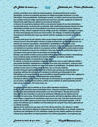 Mi Biblia de trucos xp….                                      Elaborado por : Vìctor Maldonado….

archivos contenidos en la unidad de almacenamiento -fundamentalmente los archivos
ejecutables- en busca de pequeñas porciones de código que puedan pertenecer a un virus
informático. Este procedimiento, denominado escaneo, se realiza a partir de una base de datos
que contiene trozos de código representativos de cada virus conocido, agregando el empleo de
determinados algoritmos que agilizan los procesos de búsqueda.
La técnica de scanning fue bastante eficaz en los primeros tiempos de los virus informáticos,
cuando había pocos y su producción era pequeña. Este relativamente pequeño volumen de virus
informáticos permitía que los desarrolladores de antivirus escaneadores tuvieran tiempo de
analizar el virus, extraer el pequeño trozo de código que lo iba a identificar y agregarlo a la base
de datos del programa para lanzar una nueva versión. Sin embargo, la obsolescencia de este
mecanismo de identificación como una solución antivirus completa se encontró en su mismo
modelo.
El primer punto grave de este sistema radica en que siempre brinda una solución a posteriori : es
necesario que un virus informático alcance un grado de dispersión considerable para que sea
enviado (por usuarios capacitados, especialistas o distribuidores del producto) a los
desarrolladores de antivirus. Estos lo analizarán, extraerán el trozo de código que lo identificará,
y lo incluirán en la próxima versión de su programa antivirus. Este proceso puede demorar meses
a partir del momento en que el virus comienza a tener una dispersión considerable, lapso en el
cual puede causar graves daños sin que pueda ser identificado.
Además, este modelo consiste en una sucesión infinita de soluciones parciales y momentáneas
(cuya sumatoria jamás constituirá una solución definitiva), que deben actualizarse
periódicamente debido a la aparición de nuevos virus.
En síntesis, la técnica de scanning es altamente ineficiente, pero se s igue utilizando debido a
que permite identificar rápidamente la presencia de los virus más conocidos y, como son estos
los de mayor dispersión, permite una importante gama de posibilidades. Un ejemplo típico de un
antivirus de esta clase es el Viruscan de McAfee, que se verá más adelante.
En virtud del pronto agotamiento técnico de la técnica de scanning, los desarrolladores de
programas antivirus han dotado a sus creaciones de métodos para búsquedas de virus
informáticos (y de sus actividades), que no identifican específicamente al virus sino a algunas de
sus características generales y comportamientos universalizados.
Este tipo de método rastrea rutinas de alteración de información que no puedan ser controladas
por el usuario, modificación de sectores críticos de las unidades de almacenamiento (master
boot record, boot sector, FAT, entre otras), etc.

Un ejemplo de este tipo de métodos es el que utiliza algoritmos heurísticos.
De hecho, esta naturaleza de procedimientos busca, de manera bastante eficien te, códigos de
instrucciones potencialmente pertenecientes a un virus informático. Resulta eficaz para la
detección de virus conocidos y es una de las soluciones utilizadas por los antivirus para la
detección de nuevos virus. El inconveniente que presenta este tipo de algoritmo radica en que
puede llegar a sospecharse de muchísimas cosas que no son virus. Esto hace necesario que el
usuario que lo utiliza conozca un poco acerca de la estructura del sistema operativo, a fin de
poseer herramientas que le faciliten una discriminación de cualquier falsa alarma generada por
un método heurístico.
Algunos de los antivirus de esta clase son F-Prot, Norton Anti Virus y Dr. Solomon's Toolkit.
Ahora bien, otra forma de detectar la presencia de un virus informático en un sistema consiste en
monitorear las actividades de la PC señalando si algún proceso intenta modificar los sectores
críticos de los dispositivos de almacenamiento o los archivos ejecutables. Los programas que


Enviame tu truco de xp o vista….             Página            Vlmp82@hotmail.com....
                                             102
 