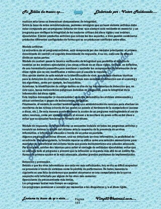 Mi Biblia de trucos xp….                                      Elaborado por : Vìctor Maldonado….

realizan esta tarea se denominan chequeadores de integridad.
Sobre la base de estas consideraciones, podemos consignar que un buen sistema antivirus debe
estar compuesto por un programa detector de virus -que siempre esté residente en memoria- y un
programa que verifique la integridad de los sectores críticos del disco rígido y sus archivos
ejecutables. Existen productos antivirus que cubren los dos aspectos, o bien pueden combinarse
productos diferentes configurados de forma que no se produzcan conflictos entre ellos.

Modelo antivirus:
La estructura de un programa antivirus, está compuesta por dos módulos principales: el primero
denominado de control y el segundo denominado de respuesta. A su vez, cada uno de ellos se
divide en varias partes:
Módulo de control: posee la técnica verificación de integridad que posibilita el registro de
cambios en los archivos ejecutables y las zonas críticas de un disco rígido. Se trata, en definitiva,
de una herramienta preventiva para mantener y controlar los componentes de información de un
disco rígido que no son modificados a menos que el usuario lo requiera.
Otra opción dentro de este módulo es la identificación de virus, que incluye diversas técnicas
para la detección de virus informáticos. Las formas más comunes de detección son el scanning y
los algoritmos, como por ejemplo, los heurísticos.
Asimismo, la identificación de código dañino es otra de las herramientas de detección que, en
este caso, busca instrucciones peligrosas incluidas en programas, para la integridad de la
información del disco rígido.
Esto implica descompilar (o desensamblar) en forma automática los archivos almacenados y
ubicar sentencias o grupos de instrucciones peligrosas.
Finalmente, el módulo de control también posee una administración de recursos para efectuar un
monitoreo de las rutinas a través de las cuales se accede al hardware de la computadora (acceso
a disco, etc.). De esta manera puede limitarse la acción de un programa restringiéndole el uso de
estos recursos, como por ejemplo impedir el acceso a la escritura de zonas críticas del disco o
evitar que se ejecuten funciones de formato del mismo.

Módulo de respuesta: la función alarma se encuentra incluida en todos los programas antivirus y
consiste en detener la acción del sistema ante la sospecha de la presencia de un virus
informático, e informar la situación a través de un aviso en pantalla.
Algunos programas antivirus ofrecen, una vez detectado un virus informático, la posibilidad de
erradicarlo. Por consiguiente, la función reparar se utiliza como una solución momentánea para
mantener la operatividad del sistema hasta que pueda instrumentarse una solución adecuada.
Por otra parte, existen dos técnicas para evitar el contagio de entidades ejecutables: evitar que
se contagie todo el programa o prevenir que la infección se expanda más allá de un ámbito fijo.
Aunque la primera opción es la más adecuada, plantea grandes problemas de implementación.

Detección y prevención.
Debido a que los virus informáticos son cada vez más sofisticados, hoy en día es difícil sospechar
su presencia a través de síntomas como la pérdida de performance. De todas maneras la
siguiente es una lista de síntomas que pueden observarse en una computadora de la que se
sospeche esté infectada por alguno de los virus más comunes:
Operaciones de procesamiento más lentas.
Los programas tardan más tiempo en cargarse.
Los programas comienzan a acceder por momentos a las disqueteras y/o al disco rígido.


Enviame tu truco de xp o vista….             Página            Vlmp82@hotmail.com....
                                             103
 