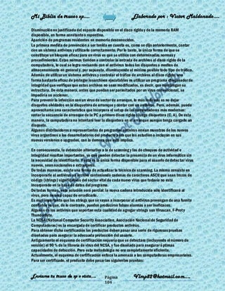 Mi Biblia de trucos xp….                                      Elaborado por : Vìctor Maldonado….

Disminución no justificada del espacio disponible en el disco rígido y de la memoria RAM
disponible, en forma constante o repentina.
Aparición de programas residentes en memoria desconocidos.
La primera medida de prevención a ser tenida en cuenta es, como se dijo anteriormente, contar
con un sistema antivirus y utilizarlo correctamente. Por lo tanto, la única forma de que se
constituya un bloqueo eficaz para un virus es que se utilice con determinadas normas y
procedimientos. Estas normas tienden a controlar la entrada de archivos al disco rígido de la
computadora, lo cual se logra revisando con el antivirus todos los disquetes o medios de
almacenamiento en general y, por supuesto, disminuyendo al mínimo posible todo tipo de tráfico.
Además de utilizar un sistema antivirus y controlar el tráfico de archivos al disco rígido, una
forma bastante eficaz de proteger losarchivos ejecutables es utilizar un programa chequeador de
integridad que verifique que estos archivos no sean modificados, es decir, que mantengan su
estructura. De esta manera, antes que puedan ser parasitados por un virus convencional, se
impediría su accionar.
Para prevenir la infección con un virus de sector de arranque, lo más indicado es no dejar
disquetes olvidados en la disquetera de arranque y contar con un antivirus. Pero, además, puede
aprovecharse una característica que incorpora el setup de las computadoras más modernas:
variar la secuencia de arranque de la PC a primero disco rígido y luego disquetera (C, A). De esta
manera, la computadora no intentará leer la disquetera en el arranque aunque tenga cargado un
disquete.
Algunos distribuidores o representantes de programas antivirus envían muestras de los nuevos
virus argentinos a los desarrolladores del producto para que los estudien o incluyan en sus
nuevas versiones o upgrades, con la demora que esto implica.

En consecuencia, la detección alternativa a la de scanning y las de chequeo de actividad e
integridad resultan importantes, ya que pueden detectar la presencia de un virus informático sin
la necesidad de identificarlo. Y esta es la única forma disponible para el usuario de detectar virus
nuevos, sean nacionales o extranjeros.
De todas maneras, existe una forma de actualizar la técnica de scanning. La misma consiste en
incorporarle al antivirus un archivo conteniendo cadenas de caracteres ASCII que sean trozos de
código (strings) significativos del sector vital de cada nuevo virus que todavía no esté
incorporado en la base de datos del programa.
De todas formas, esta solución será parcial: la nueva cadena introducida sólo identificará al
virus, pero no será capaz de erradicarlo.
Es muy importante que los strings que se vayan a incorporar al antivirus provengan de una fuente
confiable ya que, de lo contrario, pueden producirse falsas alarmas o ser ineficaces.
Algunos de los antivirus que soportan esta cualidad de agregar strings son Viruscan, F-Prot y
Thunderbyte.
La NCSA (National Computer Security Association, Asociación Nacional de Seguridad de
Computadoras) es la encargada de certificar productos antivirus.
Para obtener dicha certificación los productos deben pasar una serie de rigurosas pruebas
diseñadas para asegurar la adecuada protección del usuario.
Antiguamente el esquema de certificación requería que se detectara (incluyendo el número de
versión) el 90 % de la librería de virus del NCSA, y fue diseñado para asegurar ó ptimas
capacidades de detección. Pero esta metodología no era completamente eficiente.
Actualmente, el esquema de certificación enfoca la amenaza a las computadoras empresariales.
Para ser certificado, el producto debe pasar las siguientes pruebas:


Enviame tu truco de xp o vista….             Página           Vlmp82@hotmail.com....
                                             104
 