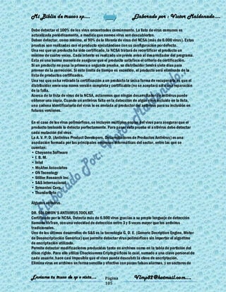 Mi Biblia de trucos xp….                                     Elaborado por : Vìctor Maldonado….

Debe detectar el 100% de los virus encontrados comúnmente. La lista de virus comunes es
actualizada periódicamente, a medida que nuevos virus son descubiertos.
Deben detectar, como mínimo, el 90% de la librería de virus del NCSA (más de 6.000 virus). Estas
pruebas son realizadas con el producto ejecutándose con su configuración por defecto.
Una vez que un producto ha sido certificado, la NCSA tratará de recertificar el producto un
mínimo de cuatro veces. Cada intento es realizado sin previo aviso al desarrollador del programa.
Esta es una buena manera de asegurar que el producto satisface el criterio de certificación.
Si un producto no pasa la primera o segunda prueba, su distribuidor tendrá siete días para
proveer de la corrección. Si este límite de tiempo es excedido, el producto será eliminado de la
lista de productos certificados.
Una vez que se ha retirado la certificación a un producto la única forma de recuperarla es que el
distribuidor envíe una nueva versión completa y certificable (no se aceptará sól o una reparación
de la falla.
Acerca de la lista de virus de la NCSA, aclaremos que ningún desarrollador de antivirus puede
obtener una copia. Cuando un antivirus falla en la detección de algún virus incluido en la lista,
una cadena identificatoria del virus le es enviada al productor del antivirus para su inclusión en
futuras versiones.

En el caso de los virus polimórficos, se incluyen múltiples copias del virus para asegurar que el
producto testeado lo detecta perfectamente. Para pasar esta prueba el a ntivirus debe detectar
cada mutación del virus.
La A. V. P. D. (Antivirus Product Developers, Desarrolladores de Productos Antivirus) es una
asociación formada por las principales empresas informáticas del sector, entre las que se
cuentan:
• Cheyenne Software
• I. B. M.
• Intel
• McAfee Associates
• ON Tecnology
• Stiller Research Inc.
• S&S Internacional
• Symantec Corp.
• ThunderByte

Algunos antivirus.

DR. SOLOMON'S ANTIVIRUS TOOLKIT.
Certificado por la NCSA. Detecta más de 6.500 virus gracias a su propio lenguaje de detección
llamado VirTran, con una velocidad de detección entre 3 y 5 veces mayor que los antivirus
tradicionales.
Uno de los últimos desarrollos de S&S es la tecnología G. D. E. (Generic Decription Engine, Motor
de Desencriptación Genérica) que permite detectar virus polimórficos sin importar el algoritmo
de encriptación utilizado.
Permite detectar modificaciones producidas tanto en archivos como en la tabla de partición del
disco rígido. Para ello utiliza Checksumms Criptográficos lo cual, sumado a una clave personal de
cada usuario, hace casi imposible que el virus pueda descubrir la clave de encriptación.
Elimina virus en archivos en forma sencilla y efectiva con pocas falsas alarmas, y en sectores de


Enviame tu truco de xp o vista….            Página            Vlmp82@hotmail.com....
                                            105
 