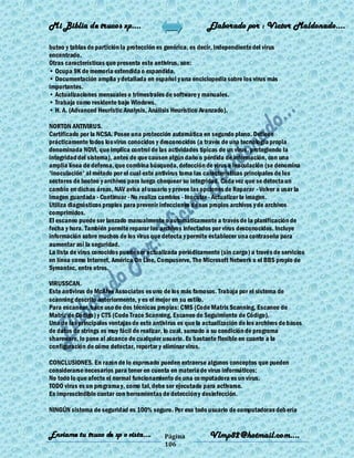 Mi Biblia de trucos xp….                                     Elaborado por : Vìctor Maldonado….

buteo y tablas de partición la protección es genérica, es decir, independiente del virus
encontrado.
Otras características que presenta este antivirus, son:
• Ocupa 9K de memoria extendida o expandida.
• Documentación amplia y detallada en español y una enciclopedia sobre los virus más
importantes.
• Actualizaciones mensuales o trimestrales de software y manuales.
• Trabaja como residente bajo Windows.
• H. A. (Advanced Heuristic Analysis, Análisis Heurístico Avanzado).

NORTON ANTIVIRUS.
Certificado por la NCSA. Posee una protección automática en segundo plano. Detiene
prácticamente todos los virus conocidos y desconocidos (a través de una tecnología propia
denominada NOVI, que implica control de las actividades típicas de un virus, protegiendo la
integridad del sistema), antes de que causen algún daño o pérdida de información, con una
amplia línea de defensa, que combina búsqueda, detección de virus e inoculación (se denomina
'inoculación' al método por el cual este antivirus toma las características principales de los
sectores de booteo y archivos para luego chequear su integridad. Cada vez que se detecta un
cambio en dichas áreas, NAV avisa al usuario y provee las opciones de Reparar - Volver a usar la
imagen guardada - Continuar - No realiza cambios - Inocular - Actualizar la imagen.
Utiliza diagnósticos propios para prevenir infecciones de sus propios archivos y de archivos
comprimidos.
El escaneo puede ser lanzado manualmente o automáticamente a través de la planificación de
fecha y hora. También permite reparar los archivos infectados por virus desconocidos. Incluye
información sobre muchos de los virus que detecta y permite establecer una contraseña para
aumentar así la seguridad.
La lista de virus conocidos puede ser actualizada periódicamente (sin cargo) a través de servicios
en línea como Internet, América On Line, Compuserve, The Microsoft Network o el BBS propio de
Symantec, entre otros.

VIRUSSCAN.
Este antivirus de McAfee Associates es uno de los más famosos. Trabaja por el sistema de
scanning descrito anteriormente, y es el mejor en su estilo.
Para escanear, hace uso de dos técnicas propias: CMS (Code Matrix Scanning, Escaneo de
Matriz de Código) y CTS (Code Trace Scanning, Escaneo de Seguimiento de Código).
Una de las principales ventajas de este antivirus es que la actualización de los archivos de bases
de datos de strings es muy fácil de realizar, lo cual, sumado a su condición de programa
shareware, lo pone al alcance de cualquier usuario. Es bastante flexible en cuanto a la
configuración de cómo detectar, reportar y eliminar virus.

CONCLUSIONES. En razón de lo expresado pueden extraerse algunos conceptos que pueden
considerarse necesarios para tener en cuenta en materia de virus informáticos:
No todo lo que afecte el normal funcionamiento de una co mputadora es un virus.
TODO virus es un programa y, como tal, debe ser ejecutado para activarse.
Es imprescindible contar con herramientas de detección y desinfección.

NINGÚN sistema de seguridad es 100% seguro. Por eso todo usuario de computadoras deb ería


Enviame tu truco de xp o vista….            Página            Vlmp82@hotmail.com....
                                            106
 