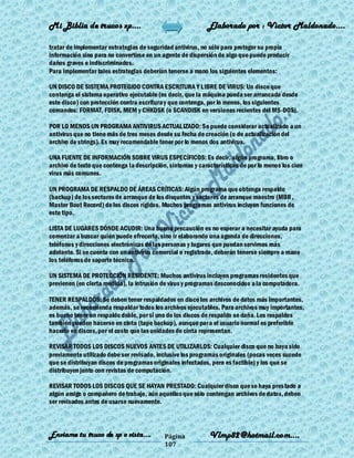 Mi Biblia de trucos xp….                                    Elaborado por : Vìctor Maldonado….

tratar de implementar estrategias de seguridad antivirus, no sólo para proteger su propia
información sino para no convertirse en un agente de dispersión de algo que puede producir
daños graves e indiscriminados.
Para implementar tales estrategias deberían tenerse a mano los siguientes elementos:

UN DISCO DE SISTEMA PROTEGIDO CONTRA ESCRITURA Y LIBRE DE VIRUS: Un disco que
contenga el sistema operativo ejecutable (es decir, que la máquina pueda ser arrancada desde
este disco) con protección contra escritura y que contenga, por lo menos, los siguientes
comandos: FORMAT, FDISK, MEM y CHKDSK (o SCANDISK en versiones recientes del MS-DOS).

POR LO MENOS UN PROGRAMA ANTIVIRUS ACTUALIZADO: Se puede considerar actualizado a un
antivirus que no tiene más de tres meses desde su fecha de creación (o de actualización del
archivo de strings). Es muy recomendable tener por lo menos dos antivirus.

UNA FUENTE DE INFORMACIÓN SOBRE VIRUS ESPECÍFICOS: Es decir, algún programa, libro o
archivo de texto que contenga la descripción, síntomas y características de por lo menos los cien
virus más comunes.

UN PROGRAMA DE RESPALDO DE ÁREAS CRÍTICAS: Algún programa que obtenga respaldo
(backup) de los sectores de arranque de los disquetes y sectores de arranque maestro (MBR ,
Master Boot Record) de los discos rígidos. Muchos programas antivirus incluyen funciones de
este tipo.

LISTA DE LUGARES DÓNDE ACUDIR: Una buena precaución es no esperar a necesitar ayuda para
comenzar a buscar quién puede ofrecerla, sino ir elaborando una agenda de direcciones,
teléfonos y direcciones electrónicas de las personas y lugares que puedan servirnos más
adelante. Si se cuenta con un antivirus comercial o registrado, deberán tenerse siempre a mano
los teléfonos de soporte técnico.

UN SISTEMA DE PROTECCIÓN RESIDENTE: Muchos antivirus incluyen programas residentes que
previenen (en cierta medida), la intrusión de virus y programas desconocidos a la computadora.

TENER RESPALDOS: Se deben tener respaldados en disco los archivos de datos más importantes,
además, se recomienda respaldar todos los archivos ejecutables. Para archivos muy importantes,
es bueno tener un respaldo doble, por si uno de los discos de respaldo se daña. Los respaldos
también pueden hacerse en cinta (tape backup), aunque para el usuario normal es preferible
hacerlo en discos, por el costo que las unidades de cinta representan.

REVISAR TODOS LOS DISCOS NUEVOS ANTES DE UTILIZARLOS: Cualquier disco que no haya sido
previamente utilizado debe ser revisado, inclusive los programas originales (pocas veces sucede
que se distribuyan discos de programas originales infectados, pero es factible) y los que se
distribuyen junto con revistas de computación.

REVISAR TODOS LOS DISCOS QUE SE HAYAN PRESTADO: Cualquier disco que se haya pres tado a
algún amigo o compañero de trabajo, aún aquellos que sólo contengan archivos de datos, deben
ser revisados antes de usarse nuevamente.



Enviame tu truco de xp o vista….            Página           Vlmp82@hotmail.com....
                                            107
 