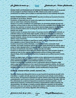 Mi Biblia de trucos xp….                                    Elaborado por : Vìctor Maldonado….

REVISAR TODOS LOS PROGRAMAS QUE SE OBTENGAN POR MÓDEM O REDES: Una de las grandes
vías de contagio la constituyen Internet y los BBS, sistemas en los cuales es común la
transferencia de archivos, pero no siempre se sabe desde dónde se está recibiendo información.

REVISAR PERIÓDICAMENTE LA COMPUTADORA: Se puede considerar que una buena frecuencia
de análisis es, por lo menos, mensual.
Finalmente, es importante tener en cuenta estas sugerencias referentes al comportamiento a
tener en cuenta frente a diferentes situaciones:
Cuando se va a revisar o desinfectar una computadora, es conveniente apagarla por más de 5
segundos y arrancar desde un disco con sistema, libre de virus y protegido contra escritura, para
eliminar virus residentes en memoria. No se deberá ejecutar ningún programa del disco rígido,
sino que el antivirus deberá estar en el disquete. De esta manera, existe la posibilidad de
detectar virus stealth.
Cuando un sector de arranque (boot sector) o de arranque maestro (MBR) ha sido infectado, es
preferible restaurar el sector desde algún respaldo, puesto que en ocasiones, los sectores de
arranque genéricos utilizados por los antivirus no son perfectamente compatibles con el sistema
operativo instalado. Además, los virus no siempre dejan un respaldo del sector original donde el
antivirus espera encontrarlo.
Antes de restaurar los respaldos es importante no olvidar apagar la computadora por más de
cinco segundos y arrancar desde el disco libre de virus.
Cuando se encuentran archivos infectados, es preferible borrarlos y restaurarlos desde
respaldos, aún cuando el programa antivirus que usemos pueda desinfectar los archivos. Esto es
porque no existe seguridad sobre si el virus detectado es el mismo para el cual fueron diseñadas
las rutinas de desinfección del antivirus, o es una mutación del original.
Cuando se va a formatear un disco rígido para eliminar algún virus, debe recordarse apagar la
máquina por más de cinco segundos y posteriormente arrancar el sistema desde nuestro
disquete limpio, donde también debe encontrarse el programa que se utilizará para dar formato
al disco.
Cuando, por alguna causa, no se puede erradicar un virus, deberá buscarse la asesoría de un
experto directamente pues, si se pidiera ayuda a cualquier aficionado, se correrá el riesgo de
perder definitivamente datos si el procedimiento sugerido no es correcto.
Cuando se ha detectado y erradicado un virus es conveniente reportar la infección a algún
experto, grupo de investigadores de virus, soporte técnico de programas antivirus, etc. Esto que
en principio parecería innecesario, ayuda a mantener estadísticas, rastrear focos de infección e
identificar nuevos virus, lo cual en definitiva, termina beneficiando al usuario mismo.

HIJACKTHIS, ELIMINAR SPYWARE, ADWARE, HIJACKERS, BHO...

HijackThis Introducción Ultimamente cada vez es más frecuente la aparición de morralla en los
ordenadores. La palabra morralla aparecerá con frecuencia en este artículo y estará referida a
toda esa fauna, con frecuencia no detectada por muchos antivirus (este aspecto está cambiando
y,probablemente, más lo hará en el futuro), conocida como spyware,adware, hijackers, BHO, etc.
Para defendernos de su existencia disponemos de excelentes soluciones gratuitas, caso de
Spybot Search & Destroy y la protección preventiva de Spywareblaster (ambos programas muy
recomendables). Sin embargo, no siempre es posible eliminarla a posteriori con las medidas
habituales y para esos casos puede ser bastante útil emplear, a modo de bisturí, la herramienta
que se comentará en este artículo: HijackThis (HJT) de Merijn.org.


Enviame tu truco de xp o vista….            Página           Vlmp82@hotmail.com....
                                            108
 