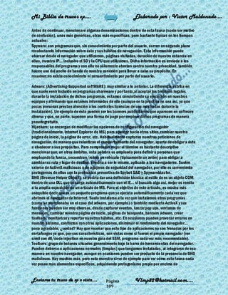 Mi Biblia de trucos xp….                                    Elaborado por : Vìctor Maldonado….

Antes de continuar, mencionaré algunas denominaciones dentro de esta fauna (suele ser motivo
de confusión), unas más genéricas, otras más específicas, pero bastante típicas en los tiempos
actuales:
Spyware: son programas que, sin conocimiento por parte del usuario, corren en segundo plano
recolectando información sobre éste y sus hábitos de navegación. Esta información puede
abarcar desde el navegador que utilizamos, páginas visitadas, duración de nuestra estancia en
ellas, nuestra IP... inclusive el SO y la CPU que utilizamos. Dicha información es enviada a los
responsables del programa y con ello no sólamente atentan contra nuestra privacidad, también
hacen uso del ancho de banda de nuestra conexión para llevar a cabo su propósito. En
resumen:no existe conocimiento ni consentimiento por parte del usuario.

Adware: (ADvertising-Supported softWARE): muy similar a lo anterior. La diferencia estriba en
que suele venir incluido en programas shareware y por tanto,al aceptar los términos legales
durante la instalación de dichos programas, estamos consintiendo su ejecución en nuestros
equipos y afirmando que estamos informados de ello (aunque en la práctica no sea así, ya que
pocas personas prestan atención a los contratos licencias de uso mostradas durante la
instalación). Un ejemplo de ésto pueden ser los banners publicitarios que aparecen en software
diverso y que, en parte, suponen una forma de pago por emplear dichos programas de manera
pseudogratuita.
Hijackers: se encargan de modificar las opciones de configuración del navegador
(tradicionalmente, Internet Explorer de MS) para apuntar hacia otros sitios,cambiar nuestra
página de inicio, la página de error, etc. Habitualmente capturan nuestras peticiones de
navegación, de manera que ralentizan el comportamiento del navegador, aparte de obligar a éste
a obedecer a sus propósitos. Para comprender mejor el término es bastante descriptivo
mencionar que, en otros ámbitos, esta palabra es empleada para definir a personas que
empleando la fuerza, secuestran/roban un vehículo (típicamente un avión) para obligar a
cambiar su ruta y lugar de destino. Vendría a ser lo mismo, aplicado a los navegadores. Suelen
valerse de ActiveX maliciosos o de agujeros de seguridad del navegador, por ello es conveniente
protegernos de ellos con la protección preventiva de Spybot S&D y Spywareblas ter.
BHO (Browser Helper Object): se podría dar una definición técnica al estilo de es un objeto COM
dentro de una DLL que se carga automáticamente con el IE... si buscáis algo así, mejor os remito
a la amplia exposición de un artículo de MS. Para el objetivo de este artículo, es mucho más
asequible decir que es un pequeño programa que se ejecuta automáticamente cada vez que
abrimos el navegador de Internet. Suele instalarse a la vez que instalamos otros programas
(como se mencionaba en el caso del adware, por ejemplo) o también mediante ActiveX y sus
funciones pueden ser muy diversas, desde capturar eventos, lanzar pop ups, ventanas de
mensajes, cambiar nuestra página de inicio, páginas de búsqueda, banners adware, crear
toolbars, monitorizar y reportar nuestros hábitos, etc. En ocasiones pueden provocar errores en
nuestro sistema, conflictos con otras aplicaciones, disminuir el rendimiento del navegador...
poco agradable, ¿verdad? Hay que reseñar que este tipo de aplicaciones no son frenadas por los
cortafuegos ya que, por sus características, son vistas como si fueran el propio navegador (ver
símil con dll/code injection en nuestra guía del SSM, programa cada vez más recomendable).
Toolbars: grupo de botones situados generalmente bajo la barra de herramientas del navegador.
Pueden deberse a aplicaciones normales (limpias) que tengamos instaladas, al integrarse de esa
manera en nuestro navegador, aunque en ocasiones pueden ser producto de la presencia de BHO
maliciosos. Hay muchos más, pero esta muestra sirve de ejemplo para ver cómo esta fauna cada
vez posee más elementos específicos, adquiriendo protagonismo propio por encima de


Enviame tu truco de xp o vista….           Página            Vlmp82@hotmail.com....
                                           109
 