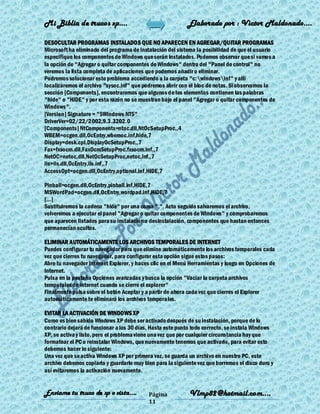 Mi Biblia de trucos xp….                                    Elaborado por : Vìctor Maldonado….

DESOCULTAR PROGRAMAS INSTALADOS QUE NO APARECEN EN AGREGAR/QUITAR PROGRAMAS
Microsoft ha eliminado del programa de instalación del sistema la posibilidad de que el usuario
especifique los componentes de Windows que serán instalados. Podemos observar que si vamos a
la opción de "Agregar o quitar componentes de Windows" dentro del "Panel de control" no
veremos la lista completa de aplicaciones que podemos añadir o eliminar.
Podremos solucionar este problema accediendo a la carpeta "c:windowsinf" y allí
localizaremos el archivo "sysoc.inf" que podremos abrir con el bloc de notas. Si observamos la
sección [Components], encontraremos que algunos de los elementos contienen las palabras
"hide" o "HIDE" y por esta razón no se muestran bajo el panel "Agregar o quitar componentes de
Windows".
[Version] Signature = "$Windows NT$"
DriverVer=02/22/2002,9.3.3202.0
[Components] NtComponents=ntoc.dll,NtOcSetupProc,,4
WBEM=ocgen.dll,OcEntry,wbemoc.inf,hide,7
Display=desk.cpl,DisplayOcSetupProc,,7
Fax=fxsocm.dll,FaxOcmSetupProc,fxsocm.inf,,7
NetOC=netoc.dll,NetOcSetupProc,netoc.inf,,7
iis=iis.dll,OcEntry,iis.inf,,7
AccessOpt=ocgen.dll,OcEntry,optional.inf,HIDE,7

Pinball=ocgen.dll,OcEntry,pinball.inf,HIDE,7
MSWordPad=ocgen.dll,OcEntry,wordpad.inf,HIDE,7
[...]
Sustituiremos la cadena "hide" por una coma ",". Acto seguido salvaremos el archivo,
volveremos a ejecutar el panel "Agregar o quitar componentes de Windows" y comprobaremos
que aparecen listados para su instalación o desinstalación, componentes que hastan entonces
permanecían ocultos.

ELIMINAR AUTOMÁTICAMENTE LOS ARCHIVOS TEMPORALES DE INTERNET
Puedes configurar tu navegador para que elimine automáticamente los archivos temporales cada
vez que cierres tu navegador, para configurar esta opción sigue estos pasos:
Abre tu navegador Internet Explorer, y haces clic en el Menú Herramientas y luego en Opciones de
Internet.
Pulsa en la pestaña Opciones avanzadas y busca la opción "Vaciar la carpeta archivos
temporales de internet cuando se cierre el explorer"
Finalmente pulsa sobre el botón Aceptar y a partir de ahora cada vez que cierres el Explorer
automáticamente te eliminará los archivos temporales.

EVITAR LA ACTIVACIÓN DE WINDOWS XP
Como es bien sabido Windows XP debe ser activado después de su instalación, porque de lo
contrario dejará de funcionar a los 30 días. Hasta este punto todo correcto, se instala Windows
XP, se activa y listo, pero el problema viene una vez que por cualquier circunstancia hay que
formatear el PC o reinstalar Windows, que nuevamente tenemos que activarlo, para evitar esto
debemos hacer lo siguiente:
Una vez que se activa Windows XP por primera vez, se guarda un archivo en nuestro PC, este
archivo debemos copiarlo y guardarlo muy bien para la siguiente vez que borremos el disco duro y
así evitaremos la activación nuevamente.


Enviame tu truco de xp o vista….           Página           Vlmp82@hotmail.com....
                                           11
 