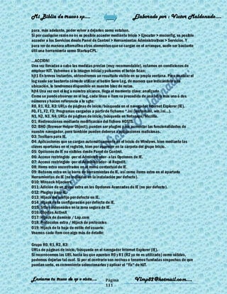 Mi Biblia de trucos xp….                                    Elaborado por : Vìctor Maldonado….

para, más adelante, poder volver a dejarlos como estaban.
Si por cualquier razón no os es posible acceder mediante Inicio > Ejecutar > msconfig, es posible
acceder a los Servicios desde Panel de Control > Herramientas Administrativas > Servicios. Y
para ver de manera alternativa otros elementos que se cargan en el arranque, suele ser bastante
útil una herramienta como StartupCPL.

...ACCION!
Una vez llevadas a cabo las medidas previas (muy recomendable), estamos en condiciones de
emplear HJT. Volvemos a la imagen inicial y pulsamos el botón Scan:
hjt1 En breves instantes, obtendremos un resultado visible en su propia ventana. Para analizar el
log suele ser bastante cómodo utilizar el botón Save Log, de manera que indicándole una
ubicación, lo tendremos disponible en nuestro bloc de notas.
hjt4 Una vez con el log a nuestro alcance, llega el momento clave: analizarlo.
Como se puede observar en el log, cada línea o ítem va precedida de una letra más uno ó dos
números y hacen referencia a lo sgte:
R0, R1, R2, R3: URLs de páginas de inicio/búsqueda en el navegador Internet Explorer (IE).
F0, F1, F2, F3: Programas cargados a partir de ficheros *.ini (system.ini, win.ini...).
N1, N2, N3, N4: URLs de páginas de inicio/búsqueda en Netscape/Mozilla.
O1: Redirecciones mediante modificación del fichero HOSTS.
O2: BHO (Browser Helper Object); pueden ser plugins para aumentar las funcionalidades de
nuestro navegador, pero también pueden deberse a aplicaciones maliciosas.
O3: Toolbars para IE.
O4: Aplicaciones que se cargan automáticamente en el inicio de Windows, bien mediante las
claves oportunas en el registro, bien por aparecer en la carpeta del grupo Inicio.
O5: Opciones de IE no visibles desde Panel de Control.
O6: Acceso restringido -por el Administrador- a las Opciones de IE.
O7: Acceso restringido -por el Administrador- al Regedit.
O8: Items extra encontrados en el menú contextual de IE.
O9: Botones extra en la barra de herramientas de IE, así como ítems extra en el apartado
Herramientas de IE (no incluídas en la instalación por defecto).
O10: Winsock hijackers.
O11: Adición de un grupo extra en las Opciones Avanzadas de IE (no por defecto).
O12: Plugins para IE.
O13: Hijack del prefijo por defecto en IE.
O14: Hijack de la configuración por defecto de IE.
O15: Sitios indeseados en la zona segura de IE.
O16: Objetos ActiveX
O17: Hijack de dominio / Lop.com
O18: Protocolos extra / Hijack de protocolos
O19: Hijack de la hoja de estilo del usuario.
Veamos cada ítem con algo más de detalle:

Grupo R0, R1, R2, R3:
URLs de páginas de inicio/búsqueda en el navegador Internet Explorer (IE).
Si reconocemos las URL hacia las que apuntan R0 y R1 (R2 ya no es utilizado) como válidas,
podemos dejarlas tal cual. Si por el contrario son nocivas o tenemos fundadas sospechas de que
puedan serlo, es conveniente seleccionarlas y aplicar el "fix" de HJT.


Enviame tu truco de xp o vista….            Página           Vlmp82@hotmail.com....
                                            111
 