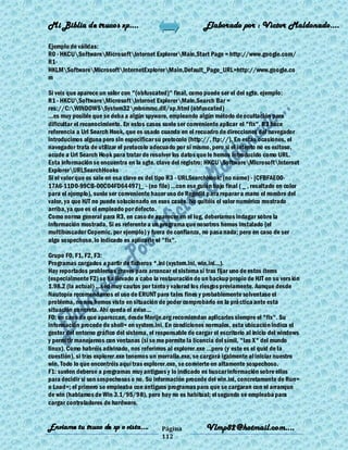 Mi Biblia de trucos xp….                                      Elaborado por : Vìctor Maldonado….

Ejemplo de válidas:
R0 - HKCUSoftwareMicrosoftInternet ExplorerMain,Start Page = http://www.google.com/
R1-
HKLMSoftwareMicrosoftInternetExplorerMain,Default_Page_URL=http://www.google.co
m

Si veis que aparece un valor con "(obfuscated)" final, como puede ser el del sgte. ejemplo:
R1 - HKCUSoftwareMicrosoftInternet ExplorerMain,Search Bar =
res://C:WINDOWSSystem32mbnmmc.dll/sp.html (obfuscated)
...es muy posible que se deba a algún spyware, empleando algún método de ocultación para
dificultar el reconocimiento. En estos casos suele ser conveniente aplicar el "fix". R3 hace
referencia a Url Search Hook, que es usado cuando en el recuadro de direcciones del navegador
introducimos alguna pero sin especificar su protocolo (http://, ftp://). En estas ocasiones, el
navegador trata de utilizar el protocolo adecuado por sí mismo, pero si el intento no es exitoso,
acude a Url Search Hook para tratar de resolver los datos que le hemos introducido como URL.
Esta información se encuentra en la sgte. clave del registro: HKCUSoftwareMicrosoftInternet
ExplorerURLSearchHooks
Si el valor que os sale en esa clave es del tipo R3 - URLSearchHook: (no name) - {CFBFAE00-
17A6-11D0-99CB-00C04FD64497}_ - (no file) ...con ese guión bajo final ( _ , resaltado en color
para el ejemplo), suele ser conveniente hacer uso de Regedit para reparar a mano el nombre del
valor, ya que HJT no puede solucionarlo en esos casos. No quitéis el valor numérico mostrado
arriba, ya que es el empleado por defecto.
Como norma general para R3, en caso de aparecer en el log, deberíamos indagar sobre la
información mostrada. Si es referente a un programa que nosotros hemos instalado (el
multibuscador Copernic, por ejemplo) y fuera de confianza, no pasa nada; pero en caso de ser
algo sospechoso, lo indicado es aplicarle el "fix".

Grupo F0, F1, F2, F3:
Programas cargados a partir de ficheros *.ini (system.ini, win.ini...).
Hay reportados problemas graves para arrancar el sistema si tras fijar uno de estos ítems
(especialmente F2) se ha llevado a cabo la restauración de un backup propio de HJT en su vers ión
1.98.2 (la actual) ...sed muy cautos por tanto y valorad los riesgos previamente. Aunque desde
Nautopía recomendamos el uso de ERUNT para tales fines y probablemente solventase el
problema, no nos hemos visto en situación de poder comprobarlo en la prá ctica ante esta
situación concreta. Ahí queda el aviso...
F0: en caso de que aparezcan, desde Merijn.org recomiendan aplicarles siempre el "fix". Su
información procede de shell= en system.ini. En condiciones normales, esta ubicación indica el
gestor del entorno gráfico del sistema, el responsable de cargar el escritorio al inicio del windows
y permitir manejarnos con ventanas (si se me permite la licencia del símil, "las X" del mundo
linux). Como habréis adivinado, nos referimos al explorer.exe ...pero (y este es el quid de la
cuestión), si tras explorer.exe tenemos un morralla.exe, se cargará igalmente al iniciar nuestro
win. Todo lo que encontréis aquí tras explorer.exe, se convierte en altamente sospechoso.
F1: suelen deberse a programas muy antiguos y lo indicado es buscar información sobre ellos
para decidir si son sospechosos o no. Su información procede del win.ini, concretamente de Run=
o Load=; el primero se empleaba con antiguos programas para que se cargaran con el arranque
de win (hablamos de Win 3.1/95/98), pero hoy no es habitual; el segundo se empleaba para
cargar controladores de hardware.


Enviame tu truco de xp o vista….             Página           Vlmp82@hotmail.com....
                                             112
 