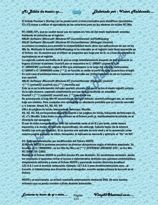 Mi Biblia de trucos xp….                                      Elaborado por : Vìctor Maldonado….

El listado Pacman's Startup List os puede servir a nivel orientativo para identificar ejecutables.
F2 y F3 vienen a utilizar el equivalente de los anteriores pero en los windows de núcleo NT (Win

NT/2000/XP), que no suelen hacer uso de system.ini/win.ini del modo tradicional; estamos
hablando de entradas en el registro:
HKLMSoftwareMicrosoftWindows NTCurrentVersionIniFileMapping
HKLMSoftwareMicrosoftWindows NTCurrentVersionWinlogonUserinit
La primera se emplea para permitir la compatibilidad hacia atrás con aplicaciones de uso en los
Win 9x. Mediante la función IniFileMapping se ha colocado en el registro cada línea aparecida en
el fichero .ini, de manera que al utilizar un programa que haga uso de él, va a buscarse primero la
equivalencia en el registro.
La segunda cadena nos habla de lo que se carga inmediatamente después de que el usuario se
loguea al iniciar el sistema. Userinit.exe se encuentra en C:WINNTsystem32 o en
C:WINDOWSsystem32, según el Win que empleemos (a lo largo del artículo, indicaremos
C:WINNT o C:WINDOWS como [**]); su función es meter el perfil de cada usuario tras el login.
En este caso el problema viene si aparece un morralla.exe (treta frecuente de ver en troyanos)
tras userinit:
HKLMSoftwareMicrosoftWindows NTCurrentVersionWinlogonUserinit
=[**]system32userinit.exe,[**]morralla.exe
Esto se ve en la información del valor userinit, picando dos veces so bre él desde regedit; estaría
de la sgte.manera, separado simplemente por una coma (resaltada en amarillo):
Userinit = [**]system32userinit.exe, [**]morralla.exe
No preocuparos si bajo Win NT encontráis el valor por defecto: userinit,nddeagnt.exe, es normal
bajo ese sistema. Pero cualquier otro ejecutable es altamente probable que se trate de morralla
y/o troyano. Grupo N1, N2, N3, N4:
URLs de páginas de inicio/búsqueda en Netscape/Mozilla.
N1, N2, N3, N4 corresponden respectivamente a las páginas de inicio/búsqueda de Netscape v4,
v6, v7 y Mozilla. Estos datos se encuentran en el fichero prefs.js, habitualmente localizado en el
directorio del navegador.
El uso de estos navegadores no está tan extendido como el de IE y por tanto, están menos
expuestos a la acción de morralla especializada; sin embargo, haberla hayla (de la extensa
familia Lop.com por ejemplo). Si os aparece una entrada de este nivel y no la reconocéis como
vuestra página deseada de inicio/búsqueda, lo indicado es marcarla y aplicarle el "fix" de HJT.

O1: Redireccionamientos por modificación del fichero HOSTS
El fichero HOSTS lo podemos encontrar en diversas ubicaciones según el windows empleado. Se
localiza en C:WINDOWS en los Win 9x/Me y en [**]SYSTEM32DRIVERSETC en los Win
NT/2000/XP/2003.
Mediante el fichero HOSTS es posible asociar IPs con dominios. En condiciones normales, puede
ser empleado si queremos evitar el acceso a determinados dominios que sabemos problemáticos,
simplemente editando a mano el fichero HOSTS y asociando nuestra dirección localhost
127.0.0.1 con el dominio indeseable. Ejemplo: 127.0.0.1 www.dominioindeseable.com...al
hacerlo, si introducimos esa dirección en el navegador, nuestro equipo primero la buscará en el
fichero

HOSTS y al encontrarla, se evitará resolverla externamente mediante DNS. De esta manera
evitamos que se pueda acceder a dicho dominio indeseable.


Enviame tu truco de xp o vista….             Página            Vlmp82@hotmail.com....
                                             113
 