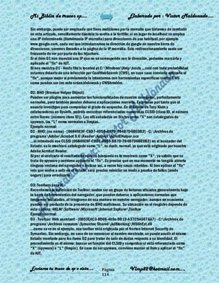 Mi Biblia de trucos xp….                                     Elaborado por : Vìctor Maldonado….

Sin embargo, puede ser empleado con fines maliciosos por la morralla que tratamos de combatir
en este artículo, sencillamente dándole la vuelta a la tortilla: si en lugar de localhost se emplea
una IP determinada (llamémosla IP morralla) para direcciones de uso habitual, por ejemplo
www.google.com, cada vez que introduzcamos la dirección de google en nuestra barra de
direcciones, seremos llevados a la página de la IP morralla. Esto redireccionamiento suele ser
frecuente de ver por parte de los hijackers.
Si el ítem O1 nos muestra una IP que no se corresponde con la dirección, podemos marcarla y
aplicarle el "fix" de HJT.
Si nos muestra O1 - Hosts file is located at C:WindowsHelphosts ...casi con toda probabilidad
estamos delante de una infección por CoolWebSearch (CWS), en cuyo caso conviene aplicarle el
"fix", aunque mejor si previamente lo intentamos con herramientas específicas contra C WS
como pueden ser (en este orden)delcwssk y CWShredder.

O2: BHO (Browser Helper Object)
Pueden ser plugins para aumentar las funcionalidades de nuestro navegador, perfectamente
normales, pero también pueden deberse a aplicaciones morralla. Es preciso por tanto que el
usuario investigue para comprobar el grado de sospecha. En el listado de Tony Klein y
colaboradores en Sysinfo, podréis encontrar referenciadas numerosas CLSID (class ID, el número
entre llaves: {número class ID}). Las allí señaladas en Status como "X" son catalogadas de
spyware, las "L" como normales o limpias.
Ejemplo normal:
O2 - BHO: (no name) - {06849E9F-C8D7-4D59-B87D-784B7D6BE0B3} - C:Archivos de
programaAdobeAcrobat 5.0ReaderActiveXAcroIEHelper.ocx
...si introducís ese CLSID (06849E9F-C8D7-4D59-B87D-784B7D6BE0B3) en el buscador del
listado, os lo mostrará catalogado como "L", es decir, normal, ya que está originado por nuestro
Adobe Acrobat Reader.
Si por el contrario el resultado de vuestra búsqueda os lo mostrara como "X", ya sabéis que se
trata de spyware y conviene aplicarle el "fix". Es preciso que en ese momento no tengáis abierta
ninguna ventana del navegador e incluso así, a veces hay casos rebeldes. Si tras aplicar el "fix"
veis que vuelve a salir en el listado, será preciso reiniciar en modo a prueba de fallos (modo
seguro) para erradicarlo.

O3: Toolbars para IE
Recordamos la definición de Toolbar: suelen ser un grupo de botones situados generalmente bajo
la barra de herramientas del navegador, que pueden deberse a aplicaciones normales que
tengamos instaladas, al integrarse de esa manera en nuestro navegador, aunque en ocasiones
pueden ser producto de la presencia de BHO maliciosos. Su ubicación en el resgistro depende de
esta cadena: HKLMSoftwareMicrosoftInternet ExplorerToolbar
Ejemplo normal:
O3 - Toolbar: Web assistant - {0B53EAC3-8D69-4b9e-9B19-A37C9A5676A7} - C:Archivos de
programaArchivos comunesSymantec SharedAdBlockingNISShExt.dll
...como se ve en el ejemplo, esa toolbar está originada por el Norton Internet Security de
Symantec. Sin embargo, en caso de no reconocer el nombre mostrado, se puede acudir al mismo
listado reseñado para los ítems O2 para tratar de salir de dudas respecto a su identidad. El
procedimiento es el mismo: buscar en función del CLSID y comprobar si está referenciado como
"X" (spyware) o "L" (limpio). En caso de ser spyware, conviene marcar el ítem y aplicar el "fix"
de HJT.


Enviame tu truco de xp o vista….            Página            Vlmp82@hotmail.com....
                                            114
 