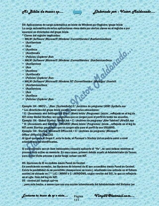 Mi Biblia de trucos xp….                                    Elaborado por : Vìctor Maldonado….


O4: Aplicaciones de carga automática en inicio de Windows por Registro/grupo Inicio
La carga automática de estas aplicaciones viene dada por ciertas claves en el registro o por
aparecer en directorios del grupo Inicio.
* Claves del registro implicadas:
• HKLMSoftwareMicrosoftWindowsCurrentVersionRunServicesOnce
• RunServices
• Run
• RunOnce
• RunOnceEx
• PoliciesExplorerRun
• HKLMSoftwareMicrosoftWindowsCurrentVersion RunServicesOnce
• RunServices
• Run
• RunOnce
• RunOnceEx
• PoliciesExplorerRun
• HKLMSoftwareMicrosoftWindows NTCurrentVersionWinlogonUserinit
• RunServicesOnce
• RunServices
• Run
• RunOnce
• PoliciesExplorerRun

Ejemplo: O4 - HKCU..Run: [SystemSafe] C:Archivos de programaSSMSysSafe.exe
* Los directorios del grupo Inicio pueden tener estas ubicaciones:
* C:Documents and SettingsAll UsersMenú InicioProgramasInicio...reflejado en el log de
HJT como Global Startup; son programas que se cargan para el perfil de todos los usuarios.
Ejemplo: O4 - Global Startup: TeleSA.lnk = C:Archivos de programaAVer TeletextAVerSA.exe
* R:Documents and SettingsUSUARIOMenú InicioProgramasInicio...reflejado en el log de
HJT como Startup: programas que se cargan sólo para el perfil de ese USUARIO.
Ejemplo: O4 - Startup: Microsoft Office.lnk = C:Archivos de programaMicrosoft
OfficeOffice10OSA.EXE
Al igual que para el Grupo F, ante la duda, el Pacman's Startup List os podría servir a nivel
orientativo para identificarlos.

Si os encontráis con un ítem indeseable y deseáis aplicarle el "fix", no será exitoso mientras el
proceso esté activo en memoria. En esos casos, primero debéis acudir al Administrador de Tareas
para cerrar dicho proceso y poder luego actuar con HJT.

O5: Opciones de IE no visibles desde Panel de Control
En condiciones normales, las Opciones de Internet de IE son accesibles desde Panel de Control.
Existe la posibilidad de no permitirlo (desaparecer su icono), añadiendo una entrada en el fichero
control.ini ubicado en [**] (C:WINNT o C:WINDOWS, según versión del SO), lo que se reflejaría
en el sgte. ítem del log de HJT:
O5 - control.ini: inetcpl.cpl=no
...pero este hecho, a menos que sea una acción intencionada del Administrador del Sistema (en


Enviame tu truco de xp o vista….            Página           Vlmp82@hotmail.com....
                                            115
 