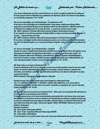 Mi Biblia de trucos xp….                                     Elaborado por : Vìctor Maldonado….

cuyo caso lo dejaríamos tal cual), podría deberse a la acción de alguna aplicación morralla que
de esta manera trate de dificultar que cambiemos las Opciones del IE. Si se trata de esto último,
es conveniente aplicarle el "fix" de HJT.

O6: Acceso restringido -por el Administrador- a las Opciones de IE
Si el acceso está restringido por el Administrador o bien porque empleamos Spybot S&D y
aplicamos su protección-bloqueo de las Opciones del IE (en Herramientas > Modificaciones de
IE: Bloquear la configuración de la pág. de Inicio...), aparecerá un ítem como el sgte.:
O6 - HKCUSoftwarePoliciesMicrosoftInternet ExplorerRestrictions present
Si por ejemplo en ese mismo apartado de Spybot S&D no hemos marcado el casillero Bloquear el
acceso..., observaríamos este otro:
O6 - HKCUSoftwarePoliciesMicrosoftInternet ExplorerControl Panel present
Si el acceso restringido (primer ítem de ejemplo) aparece y no se debe a medidas intencionadas
por parte del Administrador y/o la acción preventiva de Spybot, suele ser conveniente aplicarle el
"fix".

O7: Acceso restringido -por el Administrador- a Regedit
Cuando el acceso a Regedit está bloqueado mediante la correspondiente clave del registro (no es
infrecuente en políticas de seguridad corporativas), se refleja en un ítem como el sgte.: O7 -
HKCUSoftwareMicrosoftWindowsCurrentVersionPoliciesSystem, DisableRegedit=1
Salvo que lo anterior se deba a medidas tomadas intencionadamente por el Administrador (en
cuyo caso ignoraríamos el ítem), es conveniente aplicarle el "fix" de HJT.

O8: Items extra en el menú contextual de IE
El menú contextual en IE es el que obtenéis al picar con el botón derecho sobre la web que estáis
viendo. Os muestra diferentes ítems o líneas de selección y pueden deberse a aplicaciones
normales, pero también a spyware. Las diferentes opciones en ese menú se albergan en la sgte.
cadena del registro:
HKCUSoftwareMicrosoftInternet ExplorerMenuExt

Ejemplo normal: O8 - Extra context menu item: E&xportar a Microsoft Excel -
res://C:ARCHIV~1MICROS~3OFFICE11EXCEL.EXE/3000 Pero si no reconocéis la
aplicación responsable del ítem extra en el menú contextual y sospecháis que sea por morralla,
podéis aplicarle el "fix" de HJT.

O9: Botones extra en la barra de herramientas de IE / Items extra en el apartado Herramientas de
IE (no incluídas en la instalación por defecto)
Si tenéis botones extra en la barra de herramientas principal de IE o bien ítems extra en el menú
Herramientas de IE (que no sean los incluídos en la instalación por defecto) y queréis deshaceros
de ellos por sospechar que provengan de morralla, deberéis fijaros en este ítem O9 del log de HJT,
que obtiene los datos de la sgte. cadena del registro: HKLMSOFTWAREMicrosoftInternet
ExplorerExtensions
Ejemplos normales:
O9 - Extra button: Messenger (HKLM)
O9 - Extra 'Tools' menuitem: Windows Messenger (HKLM)
O9 - Extra button: AIM (HKLM)
En los normales no es preciso hacer nada, pero ante casos indeseables que queráis hacerlos


Enviame tu truco de xp o vista….            Página           Vlmp82@hotmail.com....
                                            116
 