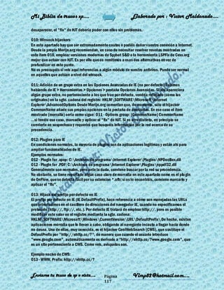 Mi Biblia de trucos xp….                                      Elaborado por : Vìctor Maldonado….

desaparecer, el "fix" de HJT debería poder con ellos sin problemas.

O10: Winsock hijackers
En este apartado hay que ser extremadamente cautos o podéis dañar vuestra conexión a Internet.
Desde la propia Merijn.org recomiendan, en caso de necesitar resolver reseñas mostradas en
este ítem O10, emplear versiones modernas de Spybot S&D o la herramienta LSPFix de Cexx.org
mejor que actuar con HJT. Es por ello que os remitimos a esas dos alternativas en vez de
profundizar en este punto.
No os preocupéis si veis aquí referencias a algún módulo de vuestro antivirus. Puede ser normal
en aquellos que actúan a nivel del winsock.

O11: Adición de un grupo extra en las Opciones Avanzadas de IE (no por defecto) Estamos
hablando de IE > Herramientas > Opciones > pestaña Opciones Avanzadas. Si ahí apareciera
algún grupo extra, no perteneciente a los que trae por defecto, vendría reflejado (como los
originales) en la sgte. cadena del registro: HKLMSOFTWAREMicrosoftInternet
ExplorerAdvancedOptions Desde Merijn.org comentan que, de momento, sólo el hijacker
CommonName añade sus propias opciones en la pestaña de avanzadas. En ese caso el ítem
mostrado (morralla) sería como sigue: O11 - Options group: [CommonName] CommonName
...si tenéis ese caso, marcadlo y aplicar el "fix" de HJT. Si es otro distinto, en principio se
convierte en sospechoso y requerirá que busquéis información por la red acerca de su
procedencia.

O12: Plugins para IE
En condiciones normales, la mayoría de plugins son de aplicaciones legítimas y están ahí para
ampliar funcionalidades de IE.
Ejemplos normales:
O12 - Plugin for .spop: C:Archivos de programaInternet ExplorerPluginsNPDocBox.dll
O12 - Plugin for .PDF: C:Archivos de programaInternet ExplorerPluginsnppdf32.dll
Generalmente son normales, pero ante la duda, conviene buscar por la red su procedencia.
No obstante, se tiene reportado algún caso claro de morralla en este apartado como es el plu gin
de OnFlow, que se detecta fácil por su extension *.ofb; si os lo encontráis, conviene marcarlo y
aplicar el "fix".

O13: Hijack del prefijo por defecto en IE
El prefijo por defecto en IE (IE DefaultPrefix), hace referencia a cómo son manejadas las URLs
que introducimos en el casillero de direcciones del navegador IE, cuando no especificamos el
protocolo (http://, ftp://, etc.). Por defecto IE tratará de emplear http://, pero es posible
modificar este valor en el registro mediante la sgte. cadena:
HKLMSOFTWAREMicrosoftWindowsCurrentVersionURLDefaultPrefix De hecho, existen
aplicaciones morralla que lo llevan a cabo, obligando al navegante incauto a llegar hacia donde
no desea. Una de ellas, muy conocida, es el hijacker CoolWebSearch (CWS), que s ustituye el
DefaulPrefix por "http://ehttp.cc/?", de manera que cuando el usuario introduce
"www.google.com", automáticamente es derivado a "http://ehttp.cc/?www.google.com", que
es un site perteneciente a CWS. Como veis, avispados son.

Ejemplo nocivo de CWS:
O13 - WWW. Prefix: http://ehttp.cc/?


Enviame tu truco de xp o vista….             Página            Vlmp82@hotmail.com....
                                             117
 