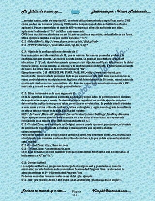 Mi Biblia de trucos xp….                                    Elaborado por : Vìctor Maldonado….

...en estos casos, antes de emplear HJT, conviene utilizar herramientas específicas contra CWS
como pueden ser delcwssk primero y CWShredder después (no olvidéis actualizarlo antes de
aplicarlo). Pasar tras reiniciar el scan de HJT y comprobad si ha sido suficiente con ellas,
aplicando finalmente el "fix" de HJT en caso necesario.
CWS tiene muchísimos dominios y es un listado en continua expansión; sed cuidadosos ahí fuera.
Otros ejemplos morralla a los que podéis aplicar el "fix":
O13 - DefaultPrefix: http://www.pixpox.com/cgi-bin/click.pl?url=
O13 - WWW Prefix: http://prolivation.com/cgi-bin/r.cgi?

O14: Hijack de la configuración por defecto de IE
Hay una opción entre las muchas del IE, que es resetear los valores presentes y volver a la
configuracion por defecto. Los valores de esta última, se guardan en el fichero iereset.inf,
ubicado en [**]inf y el problema puede aparecer si un hijacker modifica la información de dicho
fichero porque, de esa manera, al resetear a la configuración por defecto, lo tendríamos presente
de nuevo. En estos casos es conveniente aplicar el "fix".
Ejemplo morralla: O14 - IERESET.INF: START_PAGE_URL=http://www.searchalot.com
No obstante, tened cuidado porque no todo lo que aparece en este ítem tiene que ser nocivo. A
veces puede deberse a manipulaciones legítimas del Administrador de Sistemas, manufactura de
equipos de ciertas marcas, corporativos, etc. En estos casos seguramente reconoceréis la URL
mostrada y no será necesario ningún procedimiento.

O15: Sitios indeseados en la zona segura de IE
En IE la seguridad se establece por medio de zonas o y según éstas, la permisividad en términos
de seguridad es mayor o menor. En niveles bajos de seguridad, es posible ejecutar scripts o
determinadas aplicaciones que no están permitidos en niveles altos. Es posible añadir dominios
a unas zonas u otras (sitios de confianza/sitios restringidos), según nuestro grado de confianza
en ellos y esto se recoge en la sgte. cadena del registro:
HKCUSoftwareMicrosoftWindowsCurrentVersionInternet SettingsZoneMapDomains
Si por ejemplo hemos añadido www.nautopia.net a los sitios de confianza, nos aparecería
reflejado de esta manera en el ítem correspondiente de HJT:
O15 - Trusted Zone: www.nautopia.netDe igual manera puede aparecer, por ejemplo, el dominio
de empresa de nuestro puesto de trabajo o cualquier otro que hayamos añadido
conscientemente.
Pero puede darse el caso de que alguna compañía como AOL o morralla como CWS, introduzcan
silentemente sus dominios dentro de los sitios de confianza, lo que podría verse reflejado de la
sgte. manera:
O15 - Trusted Zone: http://free.aol.com
O15 - Trusted Zone: *.coolwebsearch.com
En el caso de CWS o en el de cualquier otro que no deseemos tener como sitio de confianza, le
indicaremos a HJT su "fix".

O16: Objetos ActiveX
Los objetos ActiveX son programas descargados de alguna web y guardados en nuestro
ordenador; por ello también se les denominan Downloaded Program Files. La ubicación de
almacenamiento es [**]Downloaded Program Files
Podemos encontrar ítems normales como el del sgte. ejemplo:
O16 - DPF: {D27CDB6E-AE6D-11CF-96B8-444553540000} (Shockwave Flash Object) -


Enviame tu truco de xp o vista….            Página           Vlmp82@hotmail.com....
                                            118
 