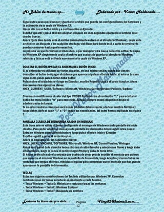 Mi Biblia de trucos xp….                                      Elaborado por : Vìctor Maldonado….

Sigue estos pasos para buscar y guardar el archivo que guarda las configuraciones del hardware y
la activación de tu copia de Windows XP.
Haces clic con el botón Inicio y a continuación en Ejecutar.
Escribe wpa.dbl y pulsa el botón Aceptar, después de unos segundos aparecerá el archivo en el
cuadro buscar.
Ahora fíjate bien donde está el archivo (normalmente estará en el directorio Windows), copia este
archivo en un disquete o en cualquier otro lugar del disco duro donde esté a salvo de errores y lo
puedas conservar hasta que lo necesites.
La próxima vez que formatees el disco duro, o por cualquier otra causa necesites activar tu copia
de Windows XP simplemente copia el archivo que acabas de guardar al directorio Windows,
reinicias y listo ya está activada nuevamente tu copia de Windows XP.

OCULTAR EL BOTÓN APAGAR EL SISTEMA DEL BOTÓN INICIO
Si tu ordenador es utilizado por varios usuarios, en una misma sesión, puede que desees
desactivar el botón de Apagar el sistema que aparece al pulsar el botón inicio, si este es tu caso
sigue estos pasos para ocultar dicho botón:
Pulsa sobre el botón Inicio y luego en Ejecutar, escribe Regedit y pulsa el botón Aceptar. Ahora
buscaremos las siguientes claves:
HKEY_CURRENT_USER/Software/Microsoft/Windows/CurrentVersion/Policies/Explorer.

Creamos o modificamos el valor del tipo DWORD NoClose con el contenido "1" para ocultar el
botón del menú inicio o "0" para mostrarlo. Aunque siempre estará disponible desde el
administrador de tareas.
Si no está creada la clave que será lo más probable debes crearla y darle el nombre NoClose y
luego debes darle el valor "1" o "0" según tus necesidades, tal como hemos explicado en el paso
3.

PANTALLA CLÁSICA DE BIENVENIDA AÑADIR UN MENSAJE
Este truco solo es válido si tienes configurado el arranque de Windows con la pantalla de inicio
clásica. Para poder añadir un mensaje a la pantalla de bienvenida debes seguir estos pasos:
Entra en Windows como Administrador y luego pulsa el botón inicio y Ejecutar
Escribe regedit y pulsa el botón Aceptar.
Ahora te desplazas por las siguientes claves:
HKEY_LOCAL_MACHINE/SOFTWARE/Microsoft/Windows NT/CurrentVersion/Winlogon
Ahora en el panel de la derecha haces clic con el ratón derecho y seleccionas Nuevo y luego Valor
alfanumérico, luego le pones el nombre LogonPrompt y pulsa la tecla Intro.
Si haces doble clic sobre la entrada que acabas de crear podrás escribir el mensaje que quieras
que muestre al arrancar Windows en la pantalla de bienvenida, luego Aceptas y cierras todas las
ventanas que tengas abiertas, reinicias el equipo para comprobar que el mensaje que has puesto
aparece en la pantalla de bienvenida.

TECLAS
Estas son algunas combinaciones del Teclado utilizadas por Windows XP. Con estas
combinaciones de teclas accederás rápidamente a cada función.
• Tecla Windows + Tecla D: Minimizar o restaurar todas las ventanas
• Tecla Windows + Tecla E: Windows Explorer
• Tecla Windows + Tecla F: Búsqueda de archivos


Enviame tu truco de xp o vista….             Página           Vlmp82@hotmail.com....
                                             12
 