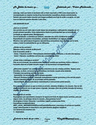 Mi Biblia de trucos xp….                                    Elaborado por : Vìctor Maldonado….

embargo, dado que hasta el momento sólo se tiene reportado a CWS como responsable, la
recomendación es emplear contra él las herramientas específicas citadas anteriormente.
Señalar que puede haber usuarios que tengan prefijada una hoja de estilo a su gusto, en cuyo
caso no deberían prestar atención a este ítem.

LOS SERVICIOS EN XP

¿Qué es un servicio?
Los servicios no son nada mas ni nada menos que programas o aplicaciones cargadas por el
propio sistema operativo. Estas aplicaciones tienen la particularidad que se encuentran
corriendo en segundo plano (Background).
Con la instalación, se instalan por defecto y ejecutan una cierta cantidad de servicios.
Dependiendo de nuestras necesidades, podemos deshabilitar o no algunas de ellas.
Mientras mas aplicaciones tengamos ejecutándose consumimos mas recursos, por lo tanto,
vamos a tratar de deshabilitar lo que no utilizamos.

¿Dónde veo los servicios?
Debemos abrir la consola de Microsoft.
Esto lo hacemos yendo a:
- Inicio -> Panel de control ->Herramientas Administrativas ->Servicios ,o de esta otra manera:
- Inicio-> Ejecutar, escribimos services.msc y presionamos Enter

¿Cómo inicio o detengo un servicio?
Una vez en la consola, nos posicionamos arriba del servicio que queremos iniciar o detener y
haciendo click con el boton derecho vamos a ver las acciones correspondientes.

¿Diferentes estados? Los servicios pueden encontrarse en dos estados posibles. Pueden estar
iniciados, es decir, se encuentra ejecutándose/corriendo o puede estar detenido.
Y tenemos tres opciones posibles de inicio:
- Automático: Se inician junto con el sistema operativo.
- Manual: Podemos iniciarlo y detenerlo manualmente cuando querramos u otro servicio pued e
hacerlo automáticamente. En un principio estaría detenido.
- Deshabilitado: No se puede iniciar manualmente ni otro servicio puede hacerlo.

Para cambiar la manera en que se inicia un servicio, debemos dirigirnos a la consola. Una vez ahi
elegimos el servicio con el cual vamos a trabajar, hacemos click con el boton derecho del mouse y
elegimos propiedades.

Recuperando un servicio
Supongamos que necesitamos recuperar la manera de inicio de alguno de los servicios, pero por
alguna razón, no podemos iniciar la consola. ¿Qué podemos hacer?
No dirigimos a Inicio->Ejecutar-> escribimos regedit y presionamos Enter
Expandimos la siguiente clave:
HKEY_LOCAL_MACHINESYSTEMCurrentControlSetServices y buscamos el servicio en cuestión.
Luego seleccionamos la clave Start y con click derecho elegimos modificar.
Las opciones que tenemos son:
1 – Automático


Enviame tu truco de xp o vista….            Página           Vlmp82@hotmail.com....
                                            120
 