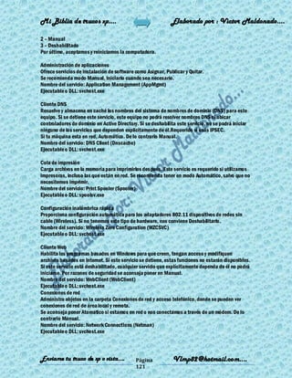 Mi Biblia de trucos xp….                                      Elaborado por : Vìctor Maldonado….

2 – Manual
3 – Deshabilitado
Por último, aceptamos y reiniciamos la computadora.

Administración de aplicaciones
Ofrece servicios de instalación de software como Asignar, Publicar y Quitar.
Se recomienda modo Manual, Iniciarlo cuando sea necesario.
Nombre del servicio: Application Management (AppMgmt)
Ejecutable o DLL: svchost.exe

Cliente DNS
Resuelve y almacena en caché los nombres del sistema de nombres de dominio (DNS) para este
equipo. Si se detiene este servicio, este equipo no podrá resolver nombres DNS ni ubicar
controladores de dominio en Active Directory. Si se deshabilita este servicio, no se podrá iniciar
ninguno de los servicios que dependen explícitamente de él.Requerido si usás IPSEC.
Si tu máquina esta en red, Automático. De lo contrario Manual.
Nombre del servicio: DNS Client (Dnscache)
Ejecutable o DLL: svchost.exe

Cola de impresión
Carga archivos en la memoria para imprimirlos después. Este servicio es requerido si utilizamos
impresoras, incluso las que están en red. Se recomienda tener en modo Automático, salvo que no
necesitemos imprimir.
Nombre del servicio: Print Spooler (Spooler)
Ejecutable o DLL: spoolsv.exe

Configuración inalámbrica rápida
Proporciona configuración automática para los adaptadores 802.11 dispositivos de redes sin
cable (Wireless). Si no tenemos este tipo de hardware, nos conviene Deshabilitarlo.
Nombre del servicio: Wireless Zero Configuration (WZCSVC)
Ejecutable o DLL: svchost.exe

Cliente Web
Habilita los programas basados en Windows para que creen, tengan acceso y modifiquen
archivos basados en Internet. Si este servicio se detiene, estas funciones no estarán disponibles.
Si este servicio está deshabilitado, cualquier servicio que explícitamente dependa de él no podrá
iniciarse. Por razones de seguridad se aconseja poner en Manual.
Nombre del servicio: WebClient (WebClient)
Ejecutable o DLL: svchost.exe
Conexiones de red
Administra objetos en la carpeta Conexiones de red y acceso telefónico, donde se pueden ver
conexiones de red de área local y remota.
Se aconseja poner Atomatico si estamos en red o nos conectamos a través de un módem. De lo
contrario Manual.
Nombre del servicio: Network Connections (Netman)
Ejecutable o DLL: svchost.exe



Enviame tu truco de xp o vista….             Página           Vlmp82@hotmail.com....
                                             121
 