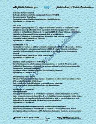 Mi Biblia de trucos xp….                                     Elaborado por : Vìctor Maldonado….

Detección de hardware shell
Detección de hardware shell como algunas lectoras de CD o DVD.
Se aconseja poner Automático.
Nombre del servicio: Shell Hardware Detection (ShellHWDetection)
Ejecutable o DLL: svchost.exe

DDE de red
Ofrece transporte y seguridad en la red para el Intercambio dinámico de datos (DDE) para los
programas que se ejecutan en el mismo equipo o en diferentes equipos. Si este servicio se
detiene, se deshabilitarán el transporte y la seguridad DDE. Si este servicio está deshabilitado,
cualquier servicio que explícitamente dependa de él no podrá iniciarse.
Si estás en red y utilizás datos compartidos, Automático. De lo contrario Manual.
Nombre del servicio: Network DDE (NetDDE)
Ejecutable o DLL: netdde.exe

DSDM de DDE de red
Administra los recursos de red Intercambio dinámico de datos (DDE). Si este servicio se detiene,
se deshabilitarán los recursos compartidos de red DDE. Si este servicio está deshabilitado,
cualquier servicio que explícitamente dependa de él no podrá iniciarse. Se aconseja poner
Manual.
Nombre del servicio: Network DDE DSDM (NetDDEdsdm)
Ejecutable o DLL: netdde.exe

Escritorio remoto compartido de NetMeeting
Permite a los usuarios autorizados acceder remotamente a su escritorio Windows usando
NetMeeting. Si detenemos este servicio, no podremos utilizar el escritorio remoto compartido.
Por seguridad lo vamos a Deshabilitar.
Nombre del servicio: NetMeeting Remote Desktop Sharing (mnmsrvc)
Ejecutable o DLL: mnmsrvc.exe

Enrutamiento y acceso remoto
Ofrece servicios de enrutamiento a empresas en entornos de red de área local y extensa. Provee
LAN-to-LAN, LAN-to-WAN, VPN, NAT, etc..
Este servicio viene Deshabilitado y por seguridad lo vamos a dejar así.
Nombre del servicio: Routing and Remote Access (RemoteAccess)

Ejecutable o DLL: svchost.exe
Estación de trabajo
Crea y mantiene conexiones de cliente de red a servidores remotos. Si se detiene el servicio,
estas conexiones no estarán disponibles. Si se deshabilita el servicio, no se podrá iniciar ninguno
de los servicios que dependan explícitamente de él, por lo tanto es conviente dejarlo en modo
Automático. Nombre del servicio: Workstation (lanmanworkstation)
Ejecutable o DLL: svchost.exe

Extensiones de controlador de Instrumental de administración de Windows
Proporciona información de administración de sistemas a y desde controladores. Nuevas
prestaciones e implementaciones a WMI. No tan importante como el anterior, conviene ponerlo


Enviame tu truco de xp o vista….             Página           Vlmp82@hotmail.com....
                                             122
 