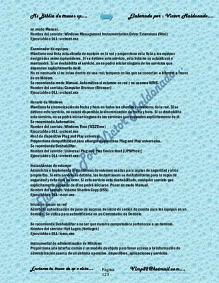 Mi Biblia de trucos xp….                                      Elaborado por : Vìctor Maldonado….

en modo Manual.
Nombre del servicio: Windows Management Instrumentation Driver Extensions (Wmi)
Ejecutable o DLL: svchost.exe

Examinador de equipos
Mantiene una lista actualizada de equipos en la red y proporciona esta lista a los equipos
designados como exploradores. Si se detiene este servicio, esta lista no se actualizará o
mantendrá. Si se deshabilita el servicio, no se podrá iniciar ninguno de los servicios que
dependan explícitamente de él.
No es necesario si no estas dentro de una red; tampoco en las que se conectan a internet a traves
de un Módem.
Se recomienda modo Manual. Automático si estamos en red y no usamos WINS.
Nombre del servicio: Computer Browser (Browser)
Ejecutable o DLL: svchost.exe

Horario de Windows
Mantiene la sincronización de fecha y hora en todos los clientes y servidores de la red. Si se
detiene este servicio, no estará disponible la sincronización de fecha y hora. Si se deshabilita
este servicio, no se podrá iniciar ninguno de los servicios que dependen explícitamente de él.
Se recomienda Automatico.
Nombre del servicio: Windows Time (W32Time)
Ejecutable o DLL: svchost.exe
Host de dispositivo Plug and Play universal
Proporciona compatibilidad para albergar dispositivos Plug and Play universales.
Se recomienda Deshabilitar.
Nombre del servicio: Universal Plug and Play Device Host (UPNPhost)
Ejecutable o DLL: svchost.exe

Instantáneas de volumen
Administra e implementa Instantáneas de volumen usadas para copias de seguridad y otros
propósitos. Si este servicio se detiene, las instantáneas se deshabilitarán para la copia de
seguridad y ésta dará un error. Si este servicio está deshabilitado, cualquier servicio que
explícitamente dependa de él no podrá iniciarse. Poner en modo Manual.
Nombre del servicio: Volume Shadow Copy (VSS)
Ejecutable o DLL: vssvc.exe

Inicio de sesión en red
Admite la autenticación de paso de sucesos de inicio de sesión de cuenta para los equipos en un
dominio. Se utiliza para autentificarse en un Controlador de Dominio

Se recomienda Deshabilitar a no ser que nuestra computadora pertenezca a un dominio.
Nombre del servicio: Net Logon (Netlogon)
Ejecutable o DLL: lsass.exe

Instrumental de administración de Windows
Proporciona una interfaz común y un modelo de objeto para tener acceso a la información de
administración acerca de un sistema operativo, dispositivos, aplicaciones y servicios.


Enviame tu truco de xp o vista….             Página            Vlmp82@hotmail.com....
                                             123
 