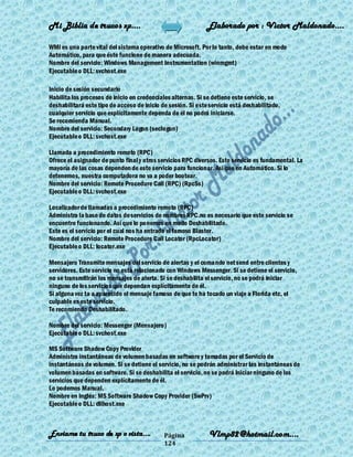 Mi Biblia de trucos xp….                                      Elaborado por : Vìctor Maldonado….

WMI es una parte vital del sistema operativo de Microsoft. Por lo tanto, debe estar en modo
Automático, para que éste funcione de manera adecuada.
Nombre del servicio: Windows Management Instrumentation (winmgmt)
Ejecutable o DLL: svchost.exe

Inicio de sesión secundario
Habilita los procesos de inicio en credenciales alternas. Si se detiene este servicio, se
deshabilitará este tipo de acceso de inicio de sesión. Si este servicio está deshabilitado,
cualquier servicio que explícitamente dependa de él no podrá iniciarse.
Se recomienda Manual.
Nombre del servicio: Secondary Logon (seclogon)
Ejecutable o DLL: svchost.exe

Llamada a procedimiento remoto (RPC)
Ofrece el asignador de punto final y otros servicios RPC diversos. Este servicio es fundamental. La
mayoría de las cosas dependen de este servicio para funcionar. Asi que en Automático. Si lo
detenemos, nuestra computadora no va a poder bootear.
Nombre del servicio: Remote Procedure Call (RPC) (RpcSs)
Ejecutable o DLL: svchost.exe

Localizador de llamadas a procedimiento remoto (RPC)
Administra la base de datos de servicios de nombres RPC.no es necesario que este servicio se
encuentre funcionando. Así que lo ponemos en modo Deshabilitado.
Este es el servicio por el cual nos ha entrado el famoso Blaster.
Nombre del servicio: Remote Procedure Call Locator (RpcLocator)
Ejecutable o DLL: locator.exe

Mensajero Transmite mensajes del servicio de alertas y el comando net send entre clientes y
servidores. Este servicio no está relacionado con Windows Messenger. Si se detiene el servicio,
no se transmitirán los mensajes de alerta. Si se deshabilita el servicio, no se podrá iniciar
ninguno de los servicios que dependan explícitamente de él.
Si alguna vez ta a aparecido el mensaje famoso de que te ha tocado un viaje a Florida etc, el
culpable es este servicio.
Te recomiendo Deshabilitado.

Nombre del servicio: Messenger (Mensajero)
Ejecutable o DLL: svchost.exe

MS Software Shadow Copy Provider
Administra instantáneas de volumen basadas en software y tomadas por el Servicio de
instantáneas de volumen. Si se detiene el servicio, no se podrán administrar las instantáneas de
volumen basadas en software. Si se deshabilita el servicio, no se podrá iniciar ninguno de los
servicios que dependen explícitamente de él.
Lo podemos Manual.
Nombre en Inglés: MS Software Shadow Copy Provider (SwPrv)
Ejecutable o DLL: dllhost.exe



Enviame tu truco de xp o vista….             Página            Vlmp82@hotmail.com....
                                             124
 