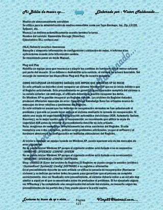 Mi Biblia de trucos xp….                                       Elaborado por : Vìctor Maldonado….

Medios de almacenamiento extraíbles
Se utiliza para la administración de medios removibles como ser Tape Backups, Jaz, Zip, LS120,
SyQuest, etc.
Manua,l se detiene automáticamente cuando termina la tarea.
Nombre del servicio: Removable Storage (NtmsSvc)
Ejecutable o DLL: svchost.exe

(NLA) Network Location Awareness
Recopila y almacena información de configuración y ubicación de redes, e informa a las
aplicaciones cuando esta información cambia.
Se recomienda poner en modo Manual.

Plug and Play
Habilita un equipo para que reconozca y adapte los cambios de hardware con el menor esfuerzo
por parte del usuario. Si se detiene o deshabilita este servicio, el sistema se volverá inestable. Sel
encarga de reconocer los dispositivos Plug and Play de nuestra máquina.

COMO RECUPERAR UN REGISTRO DAÑADO QUE IMPIDE QUE WINDOWS XP SE INICIE
En este artículo se describe cómo recuperar un sistema Windows XP que no se inicia debido a que
el Registro está dañado. Este procedimiento no garantiza la recuperación completa del sistema a
su estado anterior; sin embargo, al utilizarlo debería ser posible recuperar los datos.
En Windows XP es posible recuperar un Registro dañado. Los archivos de Registro dañados
producen diferentes mensajes de error. Consulte en Knowledge Base los artículos acerca de
mensajes de error relativos a problemas del Registro.
En este artículo se asume que los métodos de recuperación normales no han solucionado el
problema y que sólo se puede tener acceso al sistema mediante la consola de recuperación. Si
existe una copia de seguridad de Recuperación automática del sistema (ASR, Automatic System
Recovery), es la mejor opción para la recuperación; se recomienda que utilice la copia de
seguridad ASR antes de intentar el procedimiento descrito en este artículo.
Nota: asegúrese de reemplazar completamente las cinco secciones del Registro. Si sólo
reemplaza una o dos secciones, podrían surgir problemas adicionales, ya que el software y el
hardware almacenan su configuración en múltiples ubicaciones del Registro.

Al iniciar o reiniciar un equipo basado en Windows XP, puede aparecer uno de los mensajes de
error siguientes:
No se puede iniciar Windows XP porque el siguiente archivo está dañado o no se encuentra:
WINDOWSSYSTEM32CONFIGSYSTEM
No se puede iniciar Windows XP porque el siguiente archivo está dañado o no se encuentra:
WINDOWSSYSTEM32CONFIGSOFTWARE
Stop: c0000218 {Error del archivo de Registro} El Registro no puede cargar la sección (archivo):
SystemRootSystem32ConfigSOFTWARE o su registro o alternativo
En el procedimiento descrito en este artículo se utiliza la consola de recuperación (Restaurar
sistema) y se indican por orden todos los pasos para garantizar que el proceso se complete
correctamente. Una vez finalizado este procedimiento, el sistema debería volver a un est ado muy
similar a aquel en el que se encontraba antes de producirse el problema. Si ha ejecutado alguna
vez NTBackup y ha completado una recuperación del estado del sistema, no necesita seguir los
procedimientos de las partes dos y tres; puede pasar a la parte cuatro.


Enviame tu truco de xp o vista….              Página            Vlmp82@hotmail.com....
                                              125
 