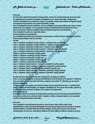 Mi Biblia de trucos xp….                                     Elaborado por : Vìctor Maldonado….


Parte uno
En esta parte, iniciará la consola de recuperación, creará una carpeta temporal, hará una copia
de seguridad de los archivos existentes del Registro en una nueva ubicación, eliminará los
archivos del Registro de su ubicación actual y, por último, copiará los archivos del Registro desde
la carpeta de recuperación a la carpeta System32Config.
Una vez finalizado este procedimiento, se crea un Registro que puede utilizar para volver a iniciar
Windows XP. Ese Registro se creó y guardó durante la instalación inicial de Windows XP; por
tanto, perderá los cambios y configuraciones realizados después de la instalación.
Para completar la parte uno, siga estos pasos:
Inicie la consola de recuperación.
En el símbolo del sistema de la consola de recuperación, escriba las líneas siguientes y presione
Entrar cuando finalice cada una de ellas:
md tmp
copy c:windowssystem32configsystem c:windowstmpsystem.bak
copy c:windowssystem32configsoftware c:windowstmpsoftware.bak
copy c:windowssystem32configsam c:windowstmpsam.bak
copy c:windowssystem32configsecurity c:windowstmpsecurity.bak
copy c:windowssystem32configdefault c:windowstmpdefault.bak
delete c:windowssystem32configsystem
delete c:windowssystem32configsoftware
delete c:windowssystem32configsam
delete c:windowssystem32configsecurity
delete c:windowssystem32configdefault
copy c:windowsrepairsystem c:windowssystem32configsystem
copy c:windowsrepairsoftware c:windowssystem32configsoftware
copy c:windowsrepairsam c:windowssystem32configsam
copy c:windowsrepairsecurity c:windowssystem32configsecurity
copy c:windowsrepairdefault c:windowssystem32configdefault

Escriba exit para salir de la consola de recuperación. El equipo se reinicia.
Nota: en este procedimiento se asume que Windows XP está instalado en la carpeta C:Windows.
Si se encuentra en una ubicación diferente, asegúrese de cambiar C:Windows por la carpeta
Windows apropiada.
Si tiene acceso a otro equipo, para ahorrar tiempo copie el texto del paso dos y, a continuación,
cree un archivo de texto llamado, por ejemplo, CopiaReg1.txt. Para crear este archivo, ejecute el
comando siguiente al iniciar el equipo en la consola de recuperación:
batch copiareg1.txt
El comando batch de la consola de recuperación permite procesar de forma secuencial todos los
comandos escritos en un archivo de texto. Cuando se utiliza el comando batch, no es necesario
escribir manualmente tantos comandos.

Parte dos
Para completar el procedimiento descrito en esta sección, debe iniciar sesión como
administrador o como usuario administrativo (un usuario que dispone de una cuenta en el grupo
Administradores). Si utiliza Windows XP Home Edition, puede iniciar sesió n como usuario
administrativo. En tal caso, debe iniciar Windows XP Home Edition en Modo a prueba de errores.


Enviame tu truco de xp o vista….            Página            Vlmp82@hotmail.com....
                                            126
 