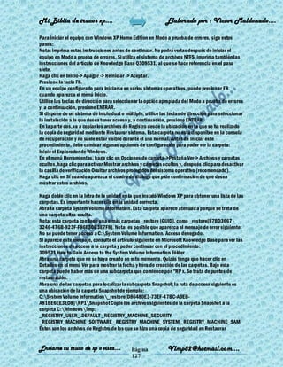 Mi Biblia de trucos xp….                                      Elaborado por : Vìctor Maldonado….

Para iniciar el equipo con Windows XP Home Edition en Modo a prueba de errores, siga estos
pasos:
Nota: imprima estas instrucciones antes de continuar. No podrá verlas después de iniciar el
equipo en Modo a prueba de errores. Si utiliza el sistema de archivos NTFS, imprima también las
instrucciones del artículo de Knowledge Base Q309531, al que se hace referencia en el paso
siete.
Haga clic en Inicio-> Apagar -> Reiniciar -> Aceptar.
Presione la tecla F8.
En un equipo configurado para iniciarse en varios sistemas operativos, puede presionar F8
cuando aparezca el menú Inicio.
Utilice las teclas de dirección para seleccionar la opción apropiada del Modo a prueba de errores
y, a continuación, presione ENTRAR.
Si dispone de un sistema de inicio dual o múltiple, utilice las teclas de dirección para seleccionar
la instalación a la que desea tener acceso y, a continuación, presione ENTRAR.
En la parte dos, va a copiar los archivos de Registro desde la ubicación en la que se ha realizado
la copia de seguridad mediante Restaurar sistema. Esta carpeta no está disponible en la consola
de recuperación y no suele estar visible durante el uso normal. Antes de iniciar este
procedimiento, debe cambiar algunas opciones de configuración para poder ver la carpeta:
Inicie el Explorador de Windows.
En el menú Herramientas, haga clic en Opciones de carpeta->Pestaña Ver-> Archivos y carpetas
ocultos, haga clic para activar Mostrar archivos y carpetas ocultos y, después clic para desactivar
la casilla de verificación Ocultar archivos protegidos del sistema operativo (recomendado).
Haga clic en Sí cuando aparezca el cuadro de diálogo que pide confirmación de que desea
mostrar estos archivos.

Haga doble clic en la letra de la unidad en la que instaló Windows XP para obtener una lista de las
carpetas. Es importante hacer clic en la unidad correcta.
Abra la carpeta System Volume Information. Esta carpeta aparece atenuad a porque se trata de
una carpeta ultra-oculta.
Nota: esta carpeta contiene una o más carpetas _restore {GUID}, como _restore{87BD3667 -
3246-476B-923F-F86E30B3E7F8}. Nota: es posible que aparezca el mensaje de error siguiente:
No se puede tener acceso a C:System Volume Information. Acceso denegado.
Si aparece este mensaje, consulte el artículo siguiente en Microsoft Knowledge Base para ver las
instrucciones de acceso a la carpeta y poder continuar con el procedimiento:
309531 How to Gain Access to the System Volume Information Fólder
Abra una carpeta que no se haya creado en este momento. Quizás tenga que hacer clic en
Detalles en el menú Ver para mostrar la fecha y hora de creación de las carpetas. Bajo esta
carpeta puede haber más de una subcarpeta que comience por "RP x. Se trata de puntos de
restauración.
Abra una de las carpetas para localizar la subcarpeta Snapshot; la ruta de acceso siguiente es
una ubicación de la carpeta Snapshot de ejemplo:
C:System Volume Information_restore{D86480E3-73EF-47BC-A0EB-
A81BE6EE3ED8}RP1Snapshot Copie los archivos siguientes de la carpeta Snapshot a la
carpeta C:WindowsTmp:
_REGISTRY_USER_.DEFAULT _REGISTRY_MACHINE_SECURITY
_REGISTRY_MACHINE_SOFTWARE _REGISTRY_MACHINE_SYSTEM _REGISTRY_MACHINE_SAM
Éstos son los archivos de Registro de los que se hizo una copia de seguridad en Restaurar


Enviame tu truco de xp o vista….             Página           Vlmp82@hotmail.com....
                                             127
 