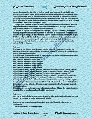 Mi Biblia de trucos xp….                                    Elaborado por : Vìctor Maldonado….

sistema. Como se utilizó el archivo de Registro creado por el programa de instalación, ese
Registro no sabe que los puntos de restauración existen y están disponibles. Se crea una nueva
carpeta con un nuevo GUID en System Volume Information, así como un punto de restauración
que incluye una copia de los archivos del Registro copiados durante la parte uno. Esto se debe a
que es importante no utilizar la carpeta más actual, especialmente si la marca de fecha y hora de
la carpeta es la misma que la fecha y hora actual.
La configuración actual del sistema no conoce los puntos de restauración anteriores. Para que
los puntos de restauración anteriores estén disponibles, se necesita una copia anterior del
Registro efectuada desde un punto de restauración anterior.
Los archivos de Registro que se copiaron a la subcarpeta Tmp de la carpeta C:Windows se
mueven para garantizar que estén disponibles en la consola de recuperación. Necesita utilizar
esos archivos para reemplazar los archivos del Registro almacenados actualmente en la carpeta
C:WindowsSystem32Config. De forma predeterminada, la consola de recuperación no tiene
acceso a todas las carpetas y no puede copiar archivos de la carpeta System Volume.
Nota: en el procedimiento descrito en esta sección se asume que se ejecuta el sistema de
archivos FAT32 en el equipo.

Parte tres
En esta parte, va a eliminar los archivos del Registro existentes y, después, va a copiar los
archivos de Registro de restauración del sistema en la carpeta C:WindowsSystem32Config:
Inicie la consola de recuperación.
En el símbolo del sistema de la consola de recuperación, escriba las líneas siguientes y presione
ENTRAR cuando finalice cada una de ellas:
del c:windowssystem32configsam
del c:windowssystem32configsecurity
del c:windowssystem32configsoftware
del c:windowssystem32configdefault
del c:windowssystem32configsystem
copy c:windowstmp_registry_machine_software c:windowssystem32configsoftware
copy c:windowstmp_registry_machine_system c:windowssystem32configsystem
copy c:windowstmp_registry_machine_sam c:windowssystem32configsam
copy c:windowstmp_registry_machine_security c:windowssystem32configsecurity
copy c:windowstmp_registry_user_.default c:windowssystem32configdefault
Nota: algunas de las líneas de comandos anteriores se han ajustado para que resulten legibles.
Nota: en este procedimiento se asume que Windows XP está instalado en la carpeta C:Windows.
Si se encuentra en una ubicación diferente, asegúrese de cambiar C:Windows por la carpeta
Windows apropiada.
Si tiene acceso a otro equipo, para ahorrar tiempo copie el texto del paso dos y, a continuación,
cree un archivo de texto llamado CopiaReg1.txt, por ejemplo.

Parte cuatro
Haga clic en Inicio-> Todos los programas-> Accesorios ->Herramientas del sistema-> Restaurar
sistema y en Restaurar mi equipo a un momento anterior.

Referencias Para obtener información adicional acerca de Cómo utilizar la consola de
recuperación
La información de este artículo se refiere a:


Enviame tu truco de xp o vista….           Página            Vlmp82@hotmail.com....
                                           128
 