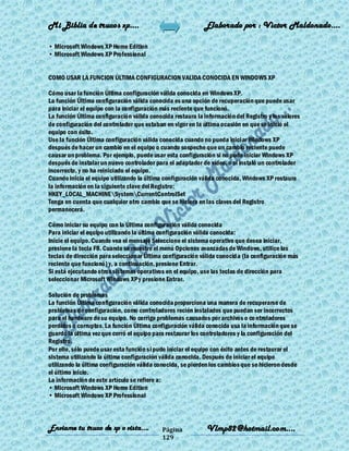 Mi Biblia de trucos xp….                                    Elaborado por : Vìctor Maldonado….

• Microsoft Windows XP Home Edition
• Microsoft Windows XP Professional


COMO USAR LA FUNCION ÚLTIMA CONFIGURACION VALIDA CONOCIDA EN WINDOWS XP

Cómo usar la función Última configuración válida conocida en Windows XP.
La función Última configuración válida conocida es una opción de recuperación que puede usar
para iniciar el equipo con la configuración más reciente que funcionó.
La función Última configuración válida conocida restaura la información del Registro y los valores
de configuración del controlador que estaban en vigor en la última ocasión en que se inició el
equipo con éxito.
Use la función Última configuración válida conocida cuando no pueda iniciar Windows XP
después de hacer un cambio en el equipo o cuando sospeche que un cambio reciente puede
causar un problema. Por ejemplo, puede usar esta configuración si no pudo iniciar Windows XP
después de instalar un nuevo controlador para el adaptador de vídeo, o si instaló un controlador
incorrecto, y no ha reiniciado el equipo.
Cuando inicia el equipo utilizando la última configuración válida conocida, Windows XP restaura
la información en la siguiente clave del Registro:
HKEY_LOCAL_MACHINESystemCurrentControlSet
Tenga en cuenta que cualquier otro cambio que se hiciera en las claves del Registro
permanecerá.

Cómo iniciar su equipo con la Última configuración válida conocida
Para iniciar el equipo utilizando la última configuración válida conocida:
Inicie el equipo. Cuando vea el mensaje Seleccione el sistema operativo que desea iniciar,
presione la tecla F8. Cuando se muestre el menú Opciones avanzadas de Windows, utilice las
teclas de dirección para seleccionar Última configuración válida conocida (la configuración más
reciente que funcionó) y, a continuación, presione Entrar.
Si está ejecutando otros sistemas operativos en el equipo, use las teclas de dirección para
seleccionar Microsoft Windows XP y presione Entrar.

Solución de problemas
La función Última configuración válida conocida proporciona una manera de recuperarse de
problemas de configuración, como controladores recién instalados que puedan ser incorrectos
para el hardware de su equipo. No corrige problemas causados por archivos o co ntroladores
perdidos o corruptos. La función Última configuración válida conocida usa la información que se
guardó la última vez que cerró el equipo para restaurar los controladores y la configuración del
Registro.
Por ello, sólo puede usar esta función si pudo iniciar el equipo con éxito antes de restaurar el
sistema utilizando la última configuración válida conocida. Después de iniciar el equipo
utilizando la última configuración válida conocida, se pierden los cambios que se hicieron desde
el último inicio.
La información de este artículo se refiere a:
• Microsoft Windows XP Home Edition
• Microsoft Windows XP Professional



Enviame tu truco de xp o vista….            Página           Vlmp82@hotmail.com....
                                            129
 