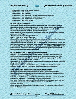 Mi Biblia de trucos xp….                                     Elaborado por : Vìctor Maldonado….

• Tecla Windows + Ctrl + Tecla F: Buscar en equipo
• Tecla Windows + Tecla F1: Ayuda
• Tecla Windows + Tecla R: Ejecutar
• Tecla Windows + Tecla mayúsculas + Tecla M: deshacer minimizar ventanas
• Tecla Windows + Tecla L: Bloqueo de la estación de trabajo
• Tecla Windows + Tecla U: Administrador de utilidades
• Tecla Windows + Tecla Pausa: Sistema

UN ICONO PARA CADA LIBRERÍA DLL
Si encuentras aburrido el icono que representa los archivos ".dll" de las librerías dinámicas,
podemos configurar el registro para que cada uno de estos archivos muestre su propio icono, si
bien no todos ellos incluyen uno, por lo que éstos se mostrarán con el icono de tipo "tipo
desconocido". Para realizar este truco debes seguir estos pasos:
Comenzaremos haciendo clic en el botón Inicio y luego en Ejecutar, ahora escribimos Regedit y
pulsamos el botón Aceptar.
Ahora nos desplazamos por las siguientes claves:
HKEY_CLASSES_ROOTdllfileDefaultIcon
Ahora modificaremos el contenido del valor (Predeterminado) con %1 (sin comillas. Si queremos
volver al ajuste predeterminado, modficaremos el contenido con la cadena
"%SystemRoot%System32shell32.dll,-154. De la misma forma se comportan los archivos .cpl
que representan los applets del panel de control. Para que cada uno de estos archivos muestre su
icono dentro del explorador de Windows, localizaremos la cadena HKEY_CLASSES_ROOTcplfile
y añadiremos una subclave DefaultIconcuyo valor (Predeterminado) estableceremos en %1.
Reiniciaremos el sistema para aplicar los cambios.

VELOCIDAD DE DESCARGA EN LA TRANSFERENCIA DE ARCHIVOS
Windows XP nos brinda la oportunidad de ver en gráficos la velocidad en la transferencia de
archivos, bien sea cuando descargamos algo de la red, como archivos o páginas web, o bien
cuando somos nosotros los que hacemos de servidor y están descargando algo de nuestro
ordenador. La forma de obtenerlo es la siguiente:
Hacemos clic con el ratón derecho sobre una zona libre de la barra de tareas, junto al botón inicio
y luego sobre Administrador de tareas.
Seguidamente se abrirá el Administrador de tareas, ahora hacemos clic sobre la pestaña
Funciones de Red y es en este gráfico donde se muestra nuestra actividad en la red.

CAMBIAR LA CARPETA PREDETERMINADA DEL EXPLORADOR DE WINDOWS
El explorador de Windows de forma predeterminada, se abre mostrando la carpeta Mis
documentos. Para cambiar los valores predeterminados y que se muestren todas las unidades y
carpetas de nivel superior, sigue estos pasos:
Haces clic en en el botón Inicio, luego seleccionas Programas, Accesorios, después, haces clic
en Explorador de Windows y, a continuación, haces clic en Propiedades.
En el campo Destino, en el que aparece %SystemRoot%explorer.exe, agregas lo que falta para
que en la línea aparezca %SystemRoot%explorer.exe /n, /e, /select, C:
Haces clic en Aceptar.
Ahora, cuando abras el Explorador de Windows podrás elegir de todas las carpetas y unidades, y
no sólo de Mis documentos.



Enviame tu truco de xp o vista….            Página            Vlmp82@hotmail.com....
                                            13
 