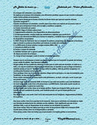 Mi Biblia de trucos xp….                                      Elaborado por : Vìctor Maldonado….

El arranque del ordenador y sus pitidos
Se explican el arranque del ordenador y las diferentes posibles causas de que nuestro o rdenador
emita ciertos pitidos al encenderse.
¿¿Que ocurre desde que le damos al botón de Power hasta que aparece nuestro sistema
operativo cargando??
Cuando encendemos el ordenador, nuestra placa base hace una especie de escaneo a todo el
sistema para comprobar si todo está en regla y continuar cargando.
Lo iremos marcando por pasos:
1. POWER, llega el voltaje a placa base
2. Seguidamente alimenta a los dispositivos de almacenamiento
3. El microprocesador, resetea todos los contadores y registros para partir de 0.
4. Busca una dirección de BIOS para testear la máquina, y también busca el test (Comprobación
de dispositivos conectados)
5. POST (Power On Self Test): Son un conjunto de rutinas y programas que chequean el hardware.
Aquí es donde se producen los pitidos que indican el estado del ordenador
6. La BIOS envía al micro señales y asigna canales DMA y IRQ
7. Inicializa la BIOS de la VGA
8. Testeo y cuenta de memoria
9. Habilita Teclado Led's y genera entradas
10. Busca el sector de arranque
11. Carga el boot manager y cede el control al sistema operativo.

Siempre que lo encendamos el modo que tiene la placa base de transmitir el estado del sistema
es por medio de pitidos. Aquí tenemos algunos:
Ningún pitido: No hay suministro eléctrico (vamos que el cable está sin enchufar, el cable en sí
falla, o la caja de suministro eléctrico está deteriorada, la cuestión es que no llega corriente) o
también puede ser que el ―Speaker‖, lo que emite los pitidos, falle (lo podréis comprobar si a
continuación funciona correctamente).
Tono continuo: Error en el suministro eléctrico (llega mal la corriente, o la caja de suministro esta
fastidiada, no hay más que cambiarla).
Tonos cortos constantes: La placa madre está defectuosa, es decir, está rota, es de lo peor que
nos puede ocurrir.
Un tono largo: Error de memoria RAM, lo normal es que esté mal puesta o que esté fastidiada.
Un tono largo y otro corto: Error el la placa base o en ROM Basic. Esto suele ocurrir mucho en
placas base viejas, la gente las suele tirar.
Un tono largo y dos cortos: Error en la tarjeta gráfica. Puede que el puerto falle, por lo que no
habría más que cambiarla de puerto, pero también puede ser que la tarjeta gráfica sea
defectuosa.
Dos tonos largos y uno corto: Error en la sincronización de las imágenes. Seguramente problema
de la gráfica.

Dos tonos cortos: Error de la paridad de la memoria. Esto ocurre sobretodo en ordenadores viejos
que llevaban la memoria de dos módulos en dos módulos. Esto significaría que uno de los
módulos falla, o que no disponemos de un número par de módulos de memoria.
Tres tonos cortos: Esto nos indica que hay un error en los primeros 64Kb de la memoria RAM.
Cuatro tonos cortos: Error en el temporizador o contador.
Cinco tonos cortos: Esto nos indica que el procesador o la tarjeta gráfica se encuentran


Enviame tu truco de xp o vista….             Página            Vlmp82@hotmail.com....
                                             130
 